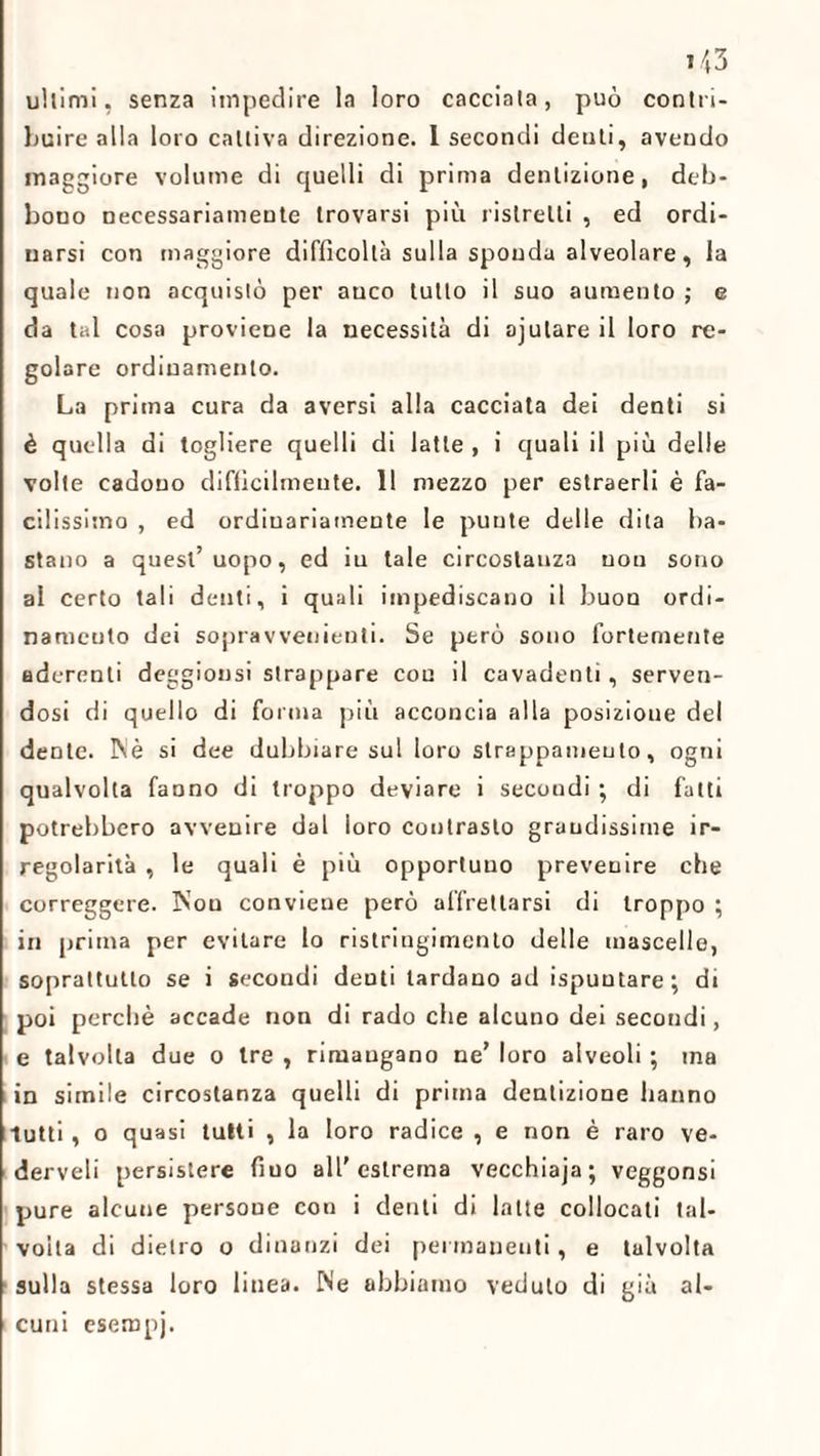 *43 ultimi, senza impedire la loro cacciata, può contri¬ buire alla loro cattiva direzione. 1 secondi denti, aveudo maggiore volume di quelli di prima dentizione, deb¬ bono necessariamente trovarsi più ristretti , ed ordi¬ narsi con maggiore difficoltà sulla sponda alveolare, la quale non acquistò per anco tutto il suo aumento ; e da tal cosa proviene la necessità di ajulare il loro re¬ golare ordinamento. La prima cura da aversi alla cacciata dei denti si è quella di togliere quelli di latte , i quali il più delle volle cadono difficilmente. 11 mezzo per estraerli è fa¬ cilissimo , ed ordiuariamente le punte delle dita ba¬ stano a quest’uopo, ed iu tale circostanza uou sono ai certo tali denti, i quali impediscano il buon ordi¬ namento dei sopravvenienti. Se però sono fortemente aderenti deggionsi strappare con il cavadenti, serven¬ dosi di quello di forma più acconcia alla posizione del dente. IN è si dee dubbiare sul loro strappamento, ogni qualvolta fanno di troppo deviare i secondi ; di fatti potrebbero avvenire dal ioro contrasto grandissime ir¬ regolarità , le quali è più opportuno prevenire che correggere. Non conviene però affrettarsi di troppo ; iri prima per evitare lo ristringimento delle mascelle, soprattutto se i secondi denti tardano ad ispuutare ; di poi perché accade non di rado che alcuno dei secondi, e talvolta due o tre , rimangano ne’ loro alveoli ; ma in simile circostanza quelli di prima dentizione hanno tutti, o quasi tutti , la loro radice , e non è raro ve- derveli persistere fiuo all'estrema vecchiaja; veggonsi pure alcune persone con i denti di latte collocati tal¬ volta di dietro o dinanzi dei permanenti, e talvolta sulla stessa loro linea. Ne abbiamo veduto di già al¬ cuni esempj.