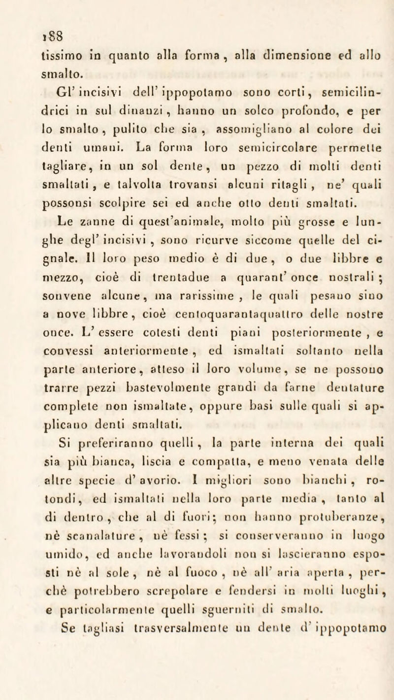 >88 lissimo ia quanto alla forma , alla dimensione ed allo smalto. Gl’incisivi dell’ippopotamo sono corti, semicilin¬ drici in sul dinanzi , hanno un solco profondo, e per lo smalto , pulito che sia , assomigliano al colore dei denti umani. La forma loro semicircolare permette tagliare, in un sol dente, un pezzo di molti denti smallati , e talvolta trovansi alcuni ritagli , ne’ quali possonsi scolpire sei ed anche otto denti smaltati. Le zanne di quest’animale, molto più grosse e lun¬ ghe degl’ incisivi , sono ricurve siccome quelle del ci¬ gnale. 11 loro peso medio è di due , o due libbre e mezzo, cioè di trentadue a quarant’ once nostrali ; sonvene alcune, ma rarissime, le quali pesano sino a nove libbre, cioè cenloquarantaquatlro delle nostre once. L’ essere cotesti denti piani posteriormente , e convessi anteriormente , ed ismaltati soltanto nella parte anteriore, atteso il loro volume, se ne possono trarre pezzi bastevolmente grandi da farne dentature complete non ismaltate, oppure basi sulle quali si ap¬ plicano denti smaltati. Si preferiranno quelli , la parte interna dei quali sia più bianca, liscia e compatta, e meno venata delle altre specie d’ avorio. I migliori sono bianchi , ro¬ tondi, ed ismaltati nella loro parte media, tanto al di rientro, che al di fuori; non hanno protuberanze, nè scanalature, nè fessi; si conserveranno in luogo umido, cd anche lavorandoli non si lascieranno espo¬ sti nè al sole, nè al fuoco, nè all’ aria aperta, per¬ chè potrebbero screpolare e fendersi in molli luoghi , e particolarmente quelli sguerniti di smallo. Se tagliasi trasversalmente un dente d’ippopotamo