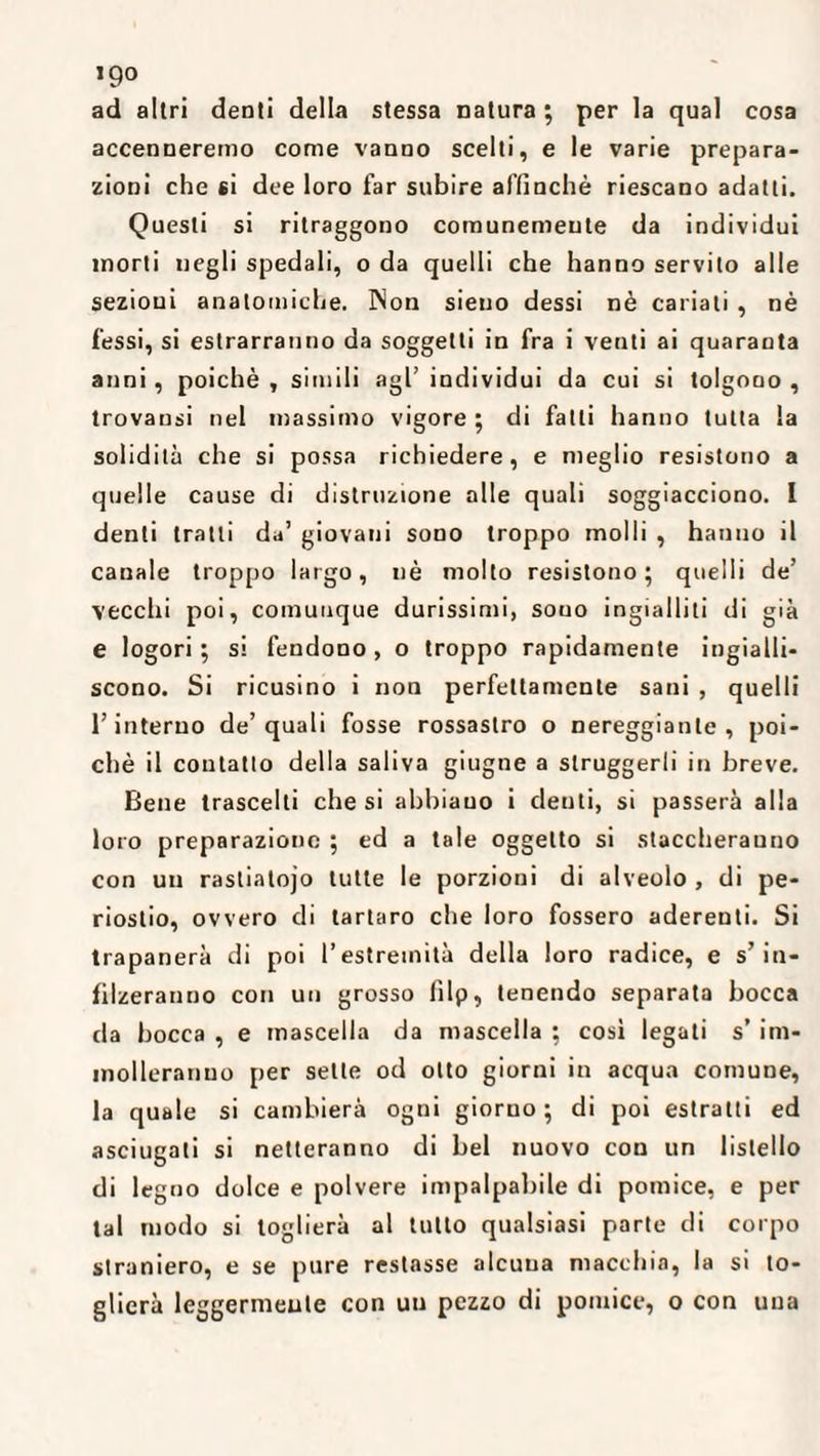 igo ad altri denti della stessa natura; per la qual cosa accenneremo come vanno scelti, e le varie prepara¬ zioni che si dee loro far subire affinchè riescano adatti. Questi si ritraggono comunemente da individui morti negli spedali, o da quelli che hanno servito alle sezioni anatomiche. INon sieno dessi nè cariali , nè fessi, si estrarranno da soggetti in fra i venti ai quaranta anni, poiché , simili agl’ individui da cui si tolgono , trovatisi nel massimo vigore ; di fatti hanno tutta la solidità che si possa richiedere, e meglio resistono a quelle cause di distruzione alle quali soggiacciono. I denti tratti da’ giovani sono troppo molli , hanno il canale troppo largo, uè molto resistono; quelli de’ vecchi poi, comunque durissimi, sono ingialliti di già e logori ; si fendono , o troppo rapidamente ingialli¬ scono. Si ricusino i non perfettamente sani , quelli l’interno de’quali fosse rossastro o nereggiatile, poi¬ ché il contatto della saliva giugne a struggerli in breve. Bene trascelti che si abbiano i denti, si passerà alla loro preparazione ; ed a tale oggetto si staccheranno con un rastiatojo tutte le porzioni di alveolo , di pe¬ riostio, ovvero di tartaro che loro fossero aderenti. Si trapanerà di poi l’estremità della loro radice, e s’in¬ filzeranno con un grosso filp, tenendo separata bocca da bocca , e mascella da mascella ; così legati s’ im¬ molleranno per sette od otto giorni in acqua comune, la quale si cambierà ogni giorno; di poi estratti ed asciugati si netteranno di bel nuovo con un listello di legno dolce e polvere impalpabile di pomice, e per tal modo si toglierà al tutto qualsiasi parte di corpo straniero, e se pure restasse alcuna macchia, la si to¬ glierà leggermente con un pezzo di pomice, o con una