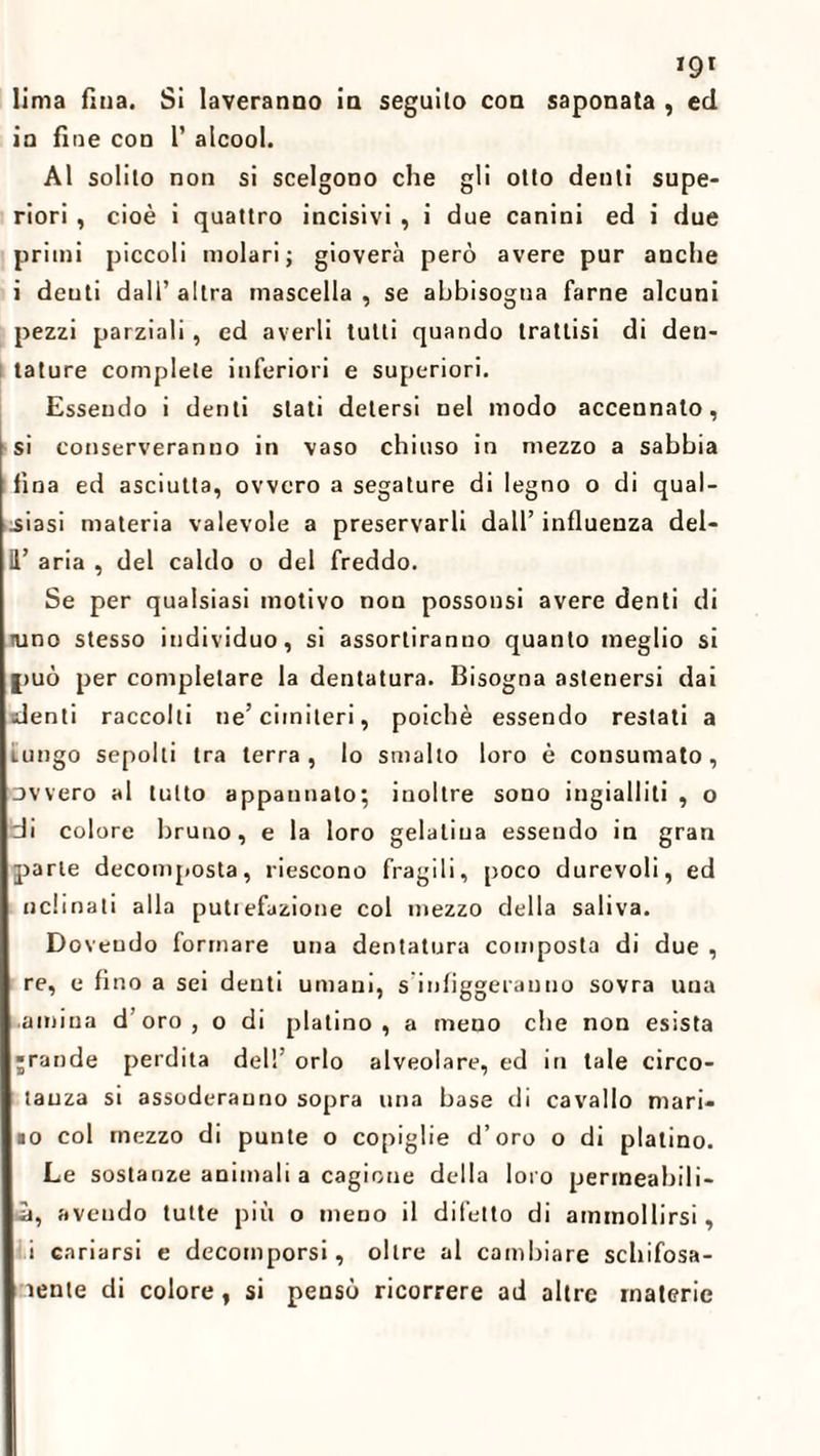 *9* lima fina. Si laveranno in seguilo con saponata , ed in fine con 1’ alcool. Al solilo non si scelgono che gli otto denti supe¬ riori , cioè i quattro incisivi , i due canini ed i due primi piccoli molari; gioverà però avere pur anche i deuti dall’ altra mascella , se abbisogna farne alcuni pezzi parziali, ed averli tutti quando trattisi di den¬ tature complete inferiori e superiori. Essendo i denti stati detersi nel modo accennato, si conserveranno in vaso chiuso in mezzo a sabbia fina ed asciutta, ovvero a segature di legno o di qual¬ siasi materia valevole a preservarli dall’ influenza del- 11’ aria , del caldo o del freddo. Se per qualsiasi motivo non possonsi avere denti di tuno stesso individuo, si assortiranno quanto meglio si |>uò per completare la dentatura. Bisogna astenersi dai denti raccolti ne’cimiteri, poiché essendo restati a Lungo sepolti tra terra, lo smalto loro è consumato, ovvero al tutto appannato; inoltre sono ingialliti , o di colore bruno, e la loro gelatina essendo in gran parte decomposta, riescono fragili, poco durevoli, ed nclinati alla putiefazione col mezzo della saliva. Dovendo formare una dentatura composta di due , re, e fino a sei denti umani, s infiggeranno sovra una ambia d’oro, o di platino, a meno che non esista jrande perdita dell’ orlo alveolare, ed in tale circo- tauza si assoderanno sopra una base di cavallo mari- io col mezzo di punte o copiglie d’oro o di platino. Le sostanze animali a cagione della loro permeabili¬ tà, avendo tutte più o meno il difetto di ammollirsi, i cariarsi e decomporsi, oltre al cambiare schifosa- ìente di colore, si pensò ricorrere ad altre materie