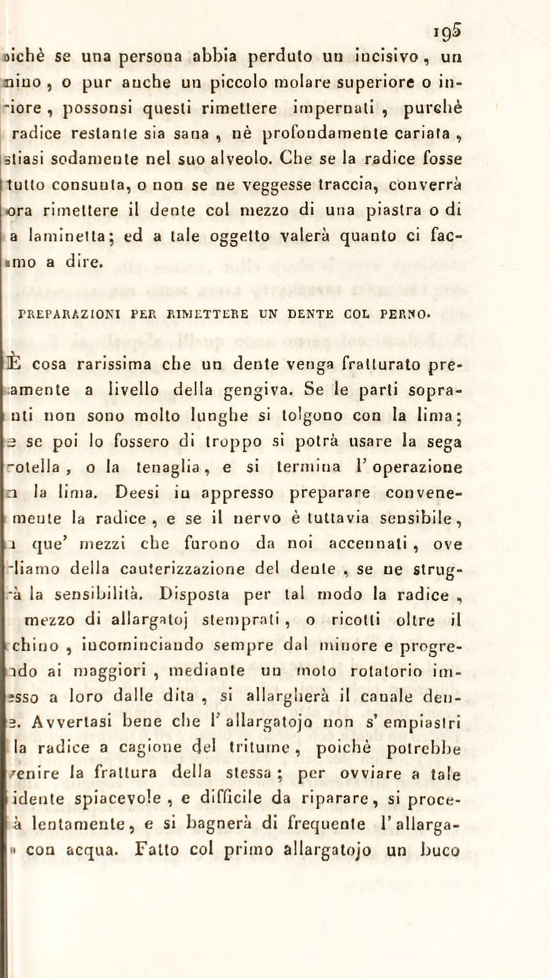 oichè se una persona abbia perduto un incisivo, un nino , o pur auche un piccolo molare superiore o in- ■iore , possonsi questi rimettere impernati , purché radice restante sia sana , nè profondamente cariata , sliasi sodamente nel suo alveolo. Che se la radice fosse tutto consunta, o non se ne veggesse traccia, converrà ora rimettere il dente col mezzo di una piastra o di a laminetta; ed a tale oggetto vaierà quanto ci Tac¬ iuto a dire. PREPARAZIONI PER RIMETTERE UN DENTE COL PERNO. È cosa rarissima che un dente venga fratturato pre- amente a livello della gengiva. Se le parti sopra- mi non sono molto lunghe si tolgono con la lima; a se poi lo fossero di troppo si potrà usare la sega -otella , o la tenaglia, e si termina l’operazione n la lima. Deesi iu appresso preparare convene- meute la radice, e se il nervo è tuttavia sensibile, la que’ mezzi che furono da noi accennati , ove diamo della cauterizzazione del dente , se ne slrug- -à la sensibilità. Disposta per tal modo la radice , mezzo di allargatoj stemprati , o ricotti oltre il chino , iucominciando sempre dal minore e progre- ìdo ai maggiori , mediante un moto rotatorio im- ;sso a loro dalle dita , si allargherà il canale den- 2. Avvertasi bene che 1’allargatojo non s’empiaslri la radice a cagione del tritume, poiché potrebbe zenire la frattura della stessa ; per ovviare a tale idente spiacevole, e difficile da riparare, si proce- à lentamente, e si bagnerà di frequente l’allarga- » con acqua. Fatto col primo allargatojo un buco