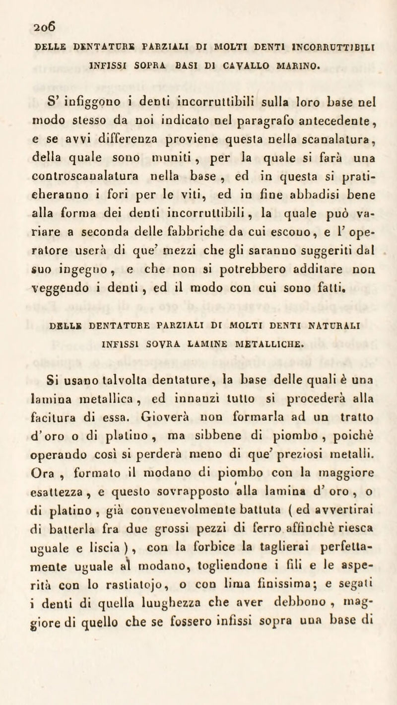 DELLE DENTATURE PARZIALI DI MOLTI DENTI INCORRUTTIBILI INFISSI SOPRA BASI DI CAVALLO MARINO. S’ infiggono i demi incorruttibili sulla loro base nel modo stesso da noi indicato nel paragrafo antecedente, e se avvi differenza proviene questa nella scanalatura, della quale sono muniti, per la quale si farà una controscaualatura nella base , ed in questa si prati¬ cheranno i fori per le vili, ed in fine abbadisi bene alla forma dei denti incorruttibili, la quale può va¬ riare a seconda delle fabbriche da cui escouo, e l’ope¬ ratore userà di que’ mezzi che gli saranno suggeriti dal suo ingegno, e che non si potrebbero additare non veggeudo i denti , ed il modo con cui souo fatti. DBLLK DENTATURE PARZIALI DI MOLTI DENTI NATURALI INFISSI SOVRA LAMINE METALLICHE. Si usano talvolta dentature, la base delle quali è una lamina metallica , ed innauzi tutto si procederà alla facitura di essa. Gioverà non formarla ad un tratto d’oro o di platino, ma sibbene di piombo, poiché operaudo cosi si perderà meno di que’ preziosi metalli. Ora , formato il modauo di piombo con la maggiore esattezza , e questo sovrapposto alla lamina d’ oro , o di platino , già convenevolmente battuta ( ed avvertirai di batterla fra due grossi pezzi di ferro affinchè riesca uguale e liscia ), con la forbice la taglierai perfetta¬ mente uguale al modano, togliendone i fili e le aspe¬ rità con lo rasliatojo, o con lima finissima; e segati i denti di quella luughezza che aver debbono , mag¬ giore di quello che se fossero infissi sopra una base di