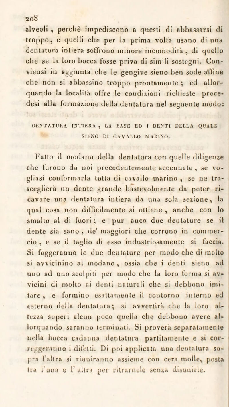 ao8 alveoli , perchè impediscono a questi di abbassarsi di troppo, e quelli che per la prima volta usano di una dentatura intiera soffrono minore incomodità , di quello che se la loro bocca fosse priva di simili sostegni. Con- vieusi iu aggiunta che le gengive sieno ben sode affine che non si abbassino troppo prontamente ; ed allor¬ quando la località offre le condizioni richieste proce- desi alla formazione della dentatura nel seguente modo: 0LSTATCRA INTIERA , LA BASE ED I DENTI DELLA QUALE SIENO DI cavallo marino. Fatto il modano della dentatura con quelle diligenze che furono da noi precedentemente accennate , se vo¬ gliasi conformarla tutta di cavallo marino , se ne tra¬ sceglierà un dente grande bastevolmeute da poter ri¬ cavare una dentatura intiera da una sola sezione, la qual cosa non diflìcilmeute si ottiene , anche con lo smallo al di fuori; e pur auco due dentature se il dente sia sano , de’ maggiori che corrono in commer¬ cio , e se il taglio di esso iudustriosamenle si taccia. Si foggerauno le due dentature per modo che di molto si avvicinino al modano, ossia che i denti sieno ad uno ad uno scolpiti per modo che la loro forma si av¬ vicini di molto ai denti naturali che si debbono imi¬ tare , e formino esattamente il contorno interno ed esterno della dentatura ; si avvertirà che la loro al¬ tezza superi alcun poco quella che debbono avere al¬ lorquando saranno terminati. Si proverà separatamente nella bocca cadauna dentatura partitamente e si cor¬ reggeranno i difetti. Di poi applicata una dentatura so¬ pra I altra si riuniranno assieme con cera molle, posta