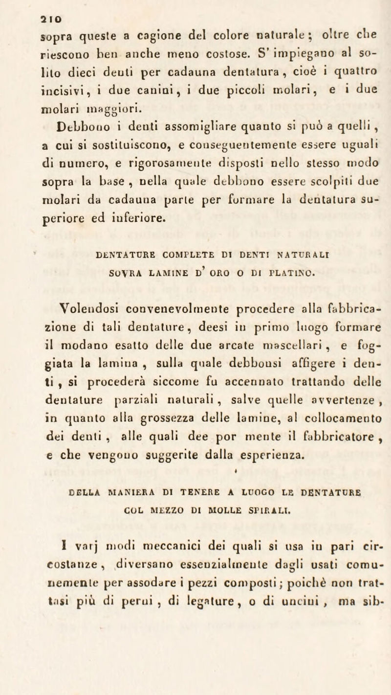 sopra queste a cagione del colore naturale; oltre die riescono ben anche meno costose. S’ impiegano al so¬ lito dieci denti per cadauna dentatura , cioè i quattro incisivi, i due canini, i due piccoli molari, e i due molari maggiori. Debbono i denti assomigliare quanto si può a quelli , a cui si sostituiscono, e conseguentemente essere uguali di numero, e rigorosamente disposti nello stesso modo sopra la base , nella quale debbono essere scolpiti due molari da cadauna parte per formare la dentatura su¬ periore ed inferiore. DENTATORE COMPLETE DI DENTI NATURALI SOVRA LAMINE d’ ORO O DI PLATINO. Volendosi convenevolmente procedere alla fabbrica¬ zione di tali dentature, deesi in primo luogo formare il modano esatto delle due arcate mascellari , e fog¬ giata la lamina , sulla quale debbousi affigere i den¬ ti , si procederà siccome fu accennato trattando delle dentature parziali naturali , salve quelle avvertenze , in quanto alla grossezza delle lamine, al collocamento dei denti , alle quali dee por mente il fabbricatore , e che vengono suggerite dalla esperienza. i DELLA MANIERA DI TENERE A LUOGO LE DENTATURE COL MEZZO DI MOLLE SPIRALI. 1 varj modi meccanici dei quali si usa iu pari cir¬ costanze , diversano esseuzialmeute dagli usati comu¬ nemente per assodare i pezzi composti; poiché non trat¬ tasi più di perni, di legature, o di uncini, ma sih-