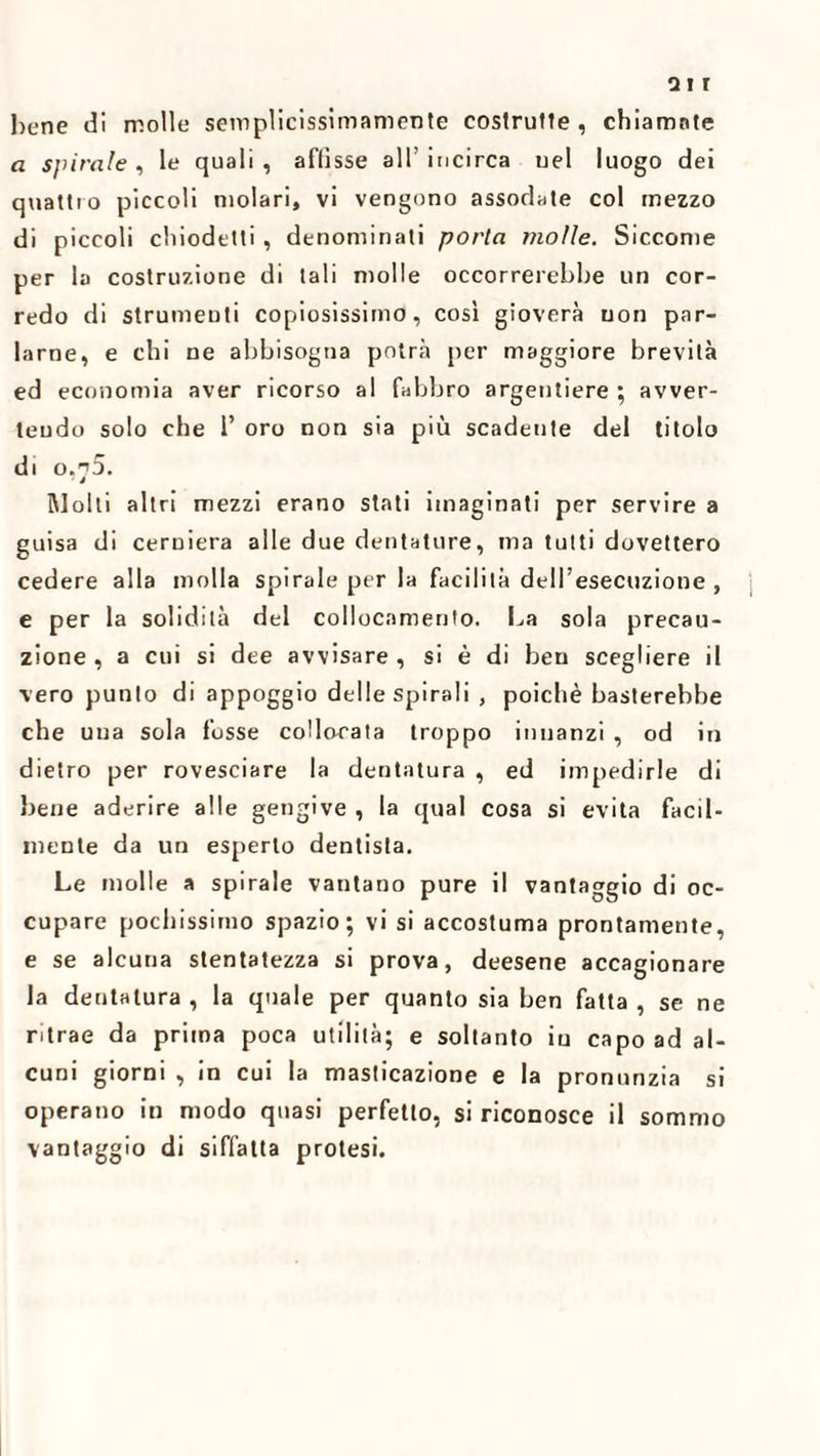 hune di molle semplicissimamente costrutte , chiamate a spirale , le quali , affisse all’ incirca uel luogo dei quattro piccoli molari, vi vengono assodate col mezzo di piccoli chiodetti , denominati porta molle. Siccome per la costruzione di tali molle occorrerebbe un cor¬ redo di strumenti copiosissimo, così gioverà non par¬ larne, e chi ne abbisogna potrà per maggiore brevità ed economia aver ricorso al fabbro argentiere ; avver¬ tendo solo che P oro non sia più scadente del titolo di o.n5. ' i Molti altri mezzi erano stati iinaginati per servire a guisa di cerniera alle due dentature, ma tutti dovettero cedere alla molla spirale per la facilità dell’esecuzione , e per la solidità del collocamento. La sola precau¬ zione , a cui si dee avvisare , si è di ben scegliere il vero punto di appoggio delle spirali , poiché basterebbe che una sola fosse collocata troppo innanzi , od in dietro per rovesciare la dentatura , ed impedirle di bene aderire alle gengive , la qual cosa si evita facil¬ mente da un esperto dentista. Le molle a spirale vantano pure il vantaggio di oc¬ cupare pochissimo spazio; vi si accostuma prontamente, e se alcuna stentatezza si prova, deesene accagionare la dentatura , la quale per quanto sia ben fatta , se ne ritrae da prima poca utilità; e soltanto in capo ad al¬ cuni giorni , in cui la masticazione e la pronunzia si operano in modo quasi perfetto, si riconosce il sommo vantaggio di siffatta protesi.