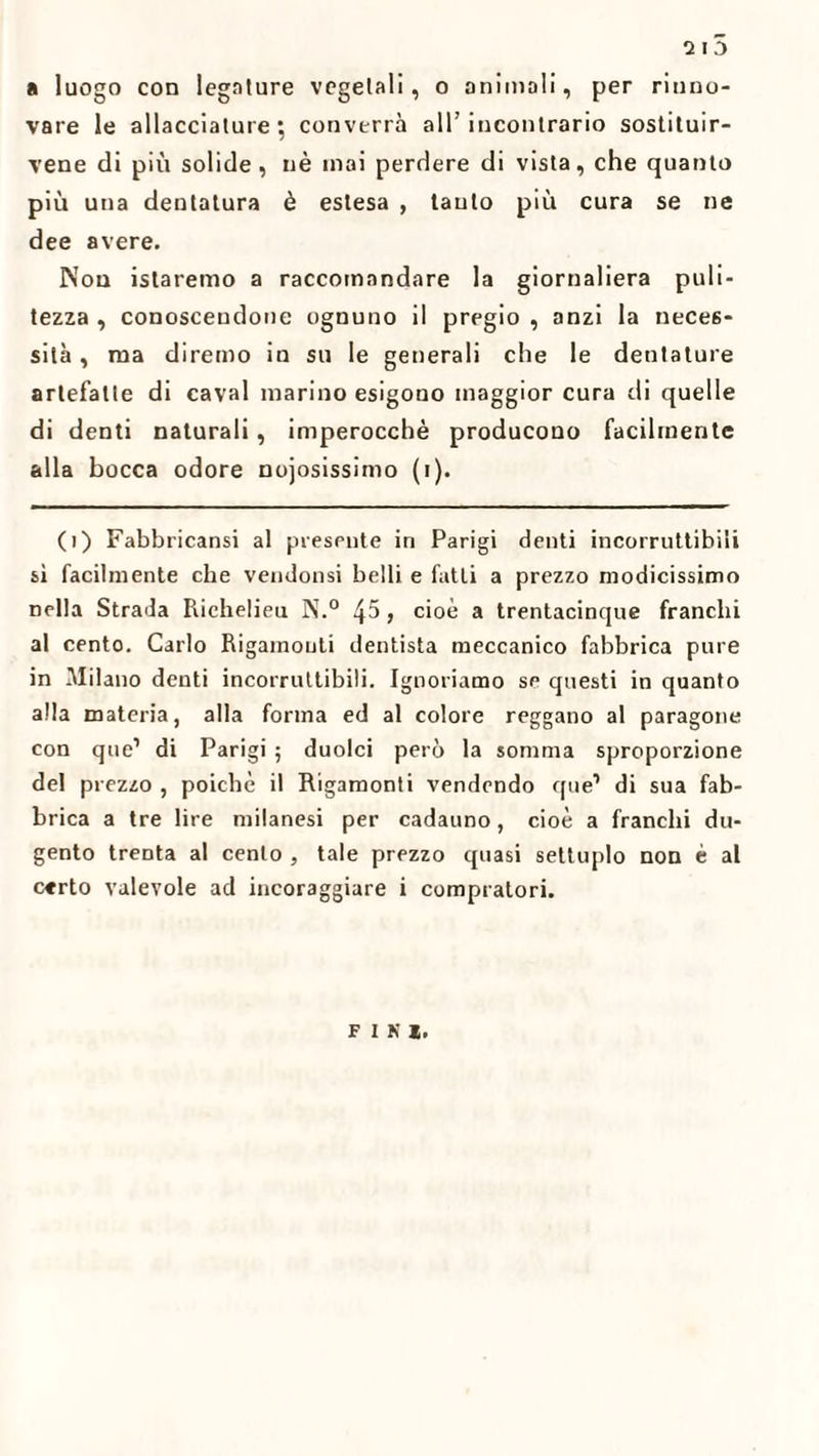 2ID a luogo con legature vegetali, o animali, per rinno¬ vare le allacciature; converrà all’incontrario sostituir- vene di più solide, nè inai perdere di vista, che quanto più una dentatura è estesa , tanto più cura se ne dee avere. Non istaremo a raccomandare la giornaliera puli¬ tezza , conoscendone ognuno il pregio , anzi la neces¬ sità , ma diremo in su le generali che le dentature artefatte di cavai marino esigono maggior cura di quelle di denti naturali, imperocché producono facilmente alla bocca odore noiosissimo (i). (>) Fabbricami al presente in Parigi denti incorruttibili sì facilmente che vendonsi belli e fatti a prezzo modicissimo nella Strada Riehelieu N.° 45, cioè a trentacinque franchi al cento. Carlo Rigamouti dentista meccanico fabbrica pure in Milano denti incorruttibili. Ignoriamo se questi in quanto alla materia, alla forma ed al colore reggano al paragone con que1 di Parigi ; duolci però la somma sproporzione del prezzo , poiché il Rigamonti vendendo que1 di sua fab¬ brica a tre lire milanesi per cadauno, cioè a franchi du- gento trenta al cento , tale prezzo quasi settuplo non è al c«rto valevole ad incoraggiare i compratori. F I K 1.