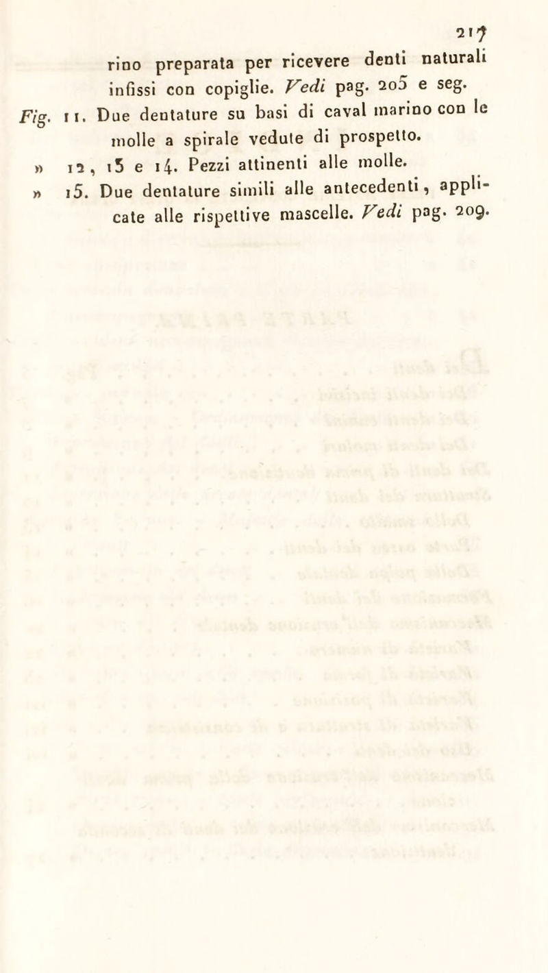 Fig. i » I » I 21? rino preparata per ricevere demi naturali infissi con copiglie. Vedi pag. 2o5 e seg. i. Due dentature su basi di cavai marino con le molle a spirale vedute di prospetto, n, i5 e i4. Pezzi attinenti alle molle. 5. Due dentature simili alle antecedenti, appli¬ cate alle rispettive mascelle. Vedi pag. 209.