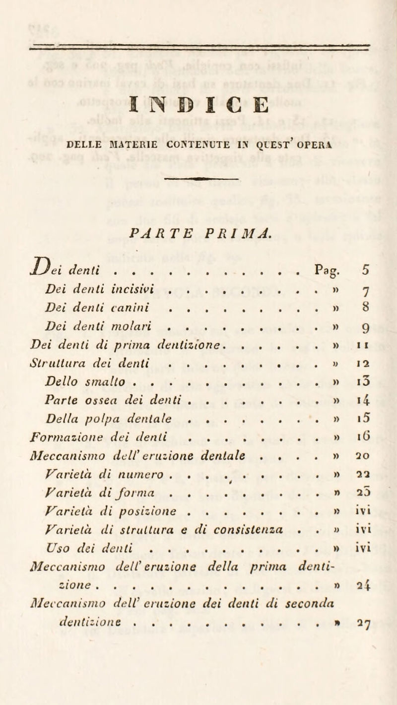 INCICE DELI E MATERIE CONTENUTE IN QUEST’ OPERA PARTE PRIMA. D ei denti.Pag. 5 Dei denti incisivi.» 7 Dei denti canini.» 8 Dei denti molari.» 9 Dei denti di prima dentizione.» 11 Struttura dei denti.» 12 Dello smalto.» i3 Parte ossea dei denti.» i4 Della polpa dentale.» i5 Formazione dei denti.» 16 Meccanismo dell’ eruzione dentale . ...» 20 Varietà di numero.» 22 4 Varietà di forma.» 25 Varietà di posizione.» ivi Varietà di struttura e di consistenza . . » ivi Uso dei denti.» ivi Meccanismo dell’ eruzione della prima denti¬ zione .» 2 Meccanismo dell’ eruzione dei denti di seconda dentizione.1*27