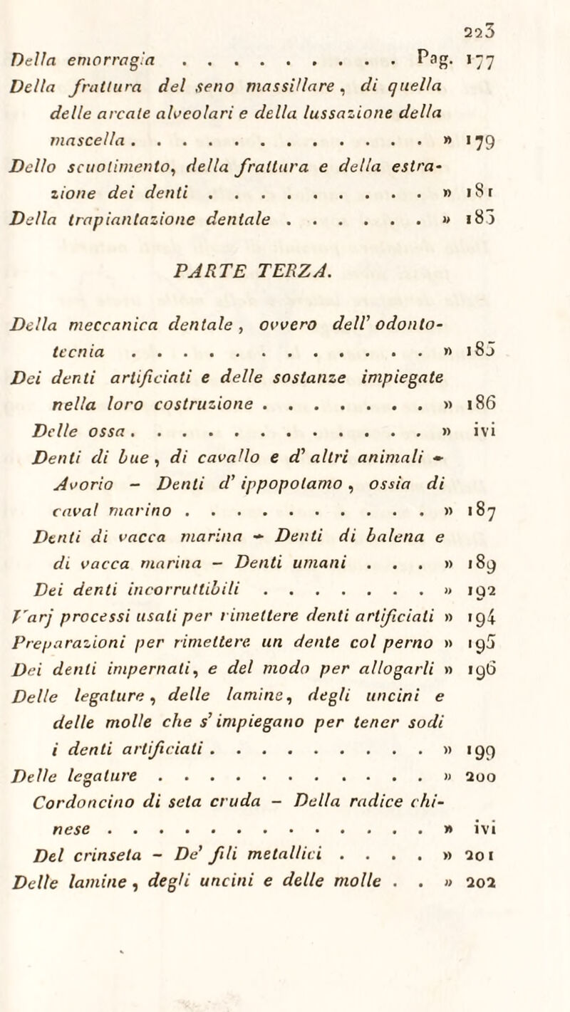 Della emorragia.Pag. Della frattura del seno massiilare, di quella delle arcale alveolari e della lussazione della mascella.» Dello scuotimento, della frattura e della estra¬ zione dei denti.» Della trapiantazione dentale.» PARTE TERZA. Della meccanica dentale, ovvero dell odonto¬ tee nia .» Dei denti artificiati e delle sostanze impiegate nella loro costruzione.» Delle ossa.» Denti di Lue, di cavallo e d'altri animali ~ Avorio - Denti d’ippopotamo, ossia di cava! marino.» Denti di vacca marina - Denti di balena e di vacca marina - Denti umani . . . » Dei denti incorruttibili.» T'arj processi usali per rimettere denti artificiali » Preparazioni per rimettere un dente col perno » Dei denti imperanti, e del modo per allogarli » Delle legature, delle lamine, degli uncini e delle molle che s’impiegano per tener sodi i denti artificiati.» Delle legature.» Cordoncino di seta cruda - Della radice chi- nese.» Del crinsela - De' fili metallici . ... y> Delle lamine , degli uncini e delle molle . . » 223 >77 '79 i S r i B3 i8J 186 ivi 187 189 192 194 193 190 '99 200 ivi 201 202