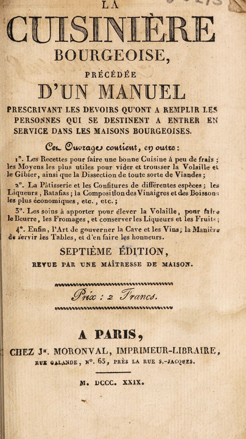 BOURGEOISE, PRÉCÉDÉE D’UN MANUEL PRESCRIVANT LES DEVOIRS QU’ONT A REMPLIR LES PERSONNES QUI SE DESTINENT A ENTRER EN SERVICE DANS LES MAISONS BOURGEOISES. Ceu. ©uvzaÿtJ contient, ep outre: i°. Les Recettes pour faire une bonne Cuisine à peu de frais ; les Moyens les plus utiles pour vider et trousser la Volaille et le Gibier, ainsi que la Dissection de toute sorte de Viandes ; 2°. La Pâtisserie et les Confitures de différentes espèces ; les Liqueurs , Ratafias; la Composition des Vinaigres et des Boissons les plus économiques , etc., etc. ; 3°. Les soins à apporter pour élever la Volaille, portr faire le Beurre, les Fromages , et conserveries Liqueurs et les Fruits; 4°. Enfin, l’Art de gouverner la Cave et les Vins; la Manière de servir les Tables, et d’en faire Içs honneurs. SEPTIÈME ÉDITION, R1YUE TAR UNE MAÎTRESSE DE MAISON. fWVWWt WVWWWWWV11 VW» \1\WW wv< ' ~noc : 2. J^rancà. tWVVVVVVVVVVl/VVVVVVWVl/M/VWt/VWk/Vt/Vl/VVV A PARIS, Il CHEZ J“. MORONVAL, IMPRIMEUR-LIBRAIRE, ÔALAWDE, »°. 65, PRES LA RÜE S.-jTAC^eES. M* DCCC. XXIX*