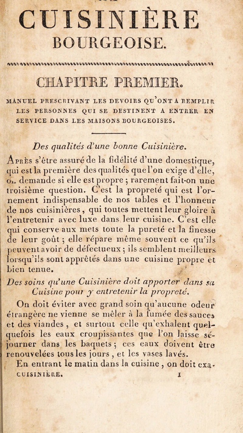 CUISINIÈRE BOURGEOISE. fWVï IVVVI^WfVVV1WI/IlVVVIiVVVVVVV</VVVVVVVI<VVVl'VVVI>VVVVVVVI>VVVIWV\'VV)A;'VI » CHAPITRE PREMIER. MANUEL PRESCRIVANT LES DEVOIRS Qu’oNT A REMPLIR LES PERSONNES QUI SE DESTINENT A ENTRER EN SERVICE DANS LES MAISONS BOURGEOISES. Des qualités d'une bonne Cuisinière. Après s’être assuré de la fidélité d’une domestique, qui est la première des qualités que l’on exige d’elle, Ou demande si elle est propre -, rarement fait-on une troisième question. C’est la propreté qui est l’or¬ nement indispensable de nos tables et l’honneur de nos cuisinières, qui toutes mettent leur gloire à l’entretenir avec luxe dans leur cuisine. C’est elle qui conserve aux mets toute la pureté et la finesse de leur goût ; elle répare même souvent ee qu'ils peuvent avoir de défectueux 5 ils semblent meilleurs lorsqu’ils sont apprêtés dans une cuisine propre et bien tenue. * * Des soins qiCune Cuisinière doit apporter dans sa Cuisine pour y entretenir la propreté. On doit éviter avec grand soin qu’aucune odeur étrangère ne vienne se mêler à la fumée des sauces et des viandes , et surtout celle qu’exhalent quel¬ quefois les eaux croupissantes que l’on laisse sé¬ journer dans les baquets-, ces eaux doivent être renouvelées tous les jours , et les vases lavés. En entrant le matin dans la cuisine , on doit exa* cuisinière. 1