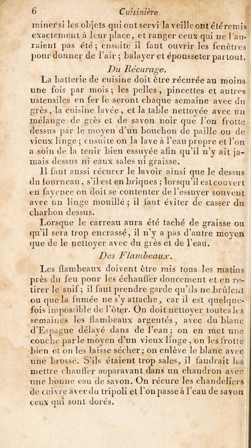 miner si îes objets qui ont servi la veille ont étéremis exactement à leur place, et ranger ceux qui ne rail¬ laient pas été; ensuite il faut ouvrir les fenêtres pour donner de l’air ; balayer et épousseter partout. Du Récurage. La batterie de cuisine doit être récurée au moins une fois par mois; les pelles, pincettes et autres ustensiles en fer le seront chaque semaine avec du grès, la cuisine lavée, et la table nettoyée avec un mélange de grès et de savon noir que l’on frotte dessus par le moyen d’un bouchon de paille ou de vieux linge ; ensuite on la lave à beau propre et l’on a soin de la tenir bien essuyée afin qu’il n’y ait ja¬ mais dessus ni eaux sales ni graisse. Il faut aussi récurer le k voir ainsi que le dessus clu fourneau, s’il est en briques ; lorsqu’il est couvert en fayence on doit se contenter de l’essuyer souvent avec un linge mouillé ; il faut éviter de casser du charbon dessus. Lorsque le carreau aura été taché de graisse ou qu’il sera trop encrassé, il n’y a pas d’autre moyen que de le nettoyer avec du grès et de l’eau. Des F lambeaux. Les flambeaux doivent être mis tous îes matins près du feu pour les échauffer doucement et en re¬ tirer le suif; il faut prendre garde qu’ils ne brûlent ou que la fumée ne s’y attache> car il est quelque¬ fois impossible de î’ôter. On doit nettoyer toutes les semaines les flambeaux argentés, avec du blanc d’Espagne délayé dans de l’eau; on en met une couche parle moyen d’un vieux linge , on les frotte bien et on les laisse sécher; on enlève le blanc avec une brosse. S’ils étaient trop sales, il faudrait les mettre chauffer auparavant dans un chaudron avec une bonne eau de savon. On récure les chandeliers de cuivre avec du tripoli et l’on passe à beau de savon ceux qui sont dorés.