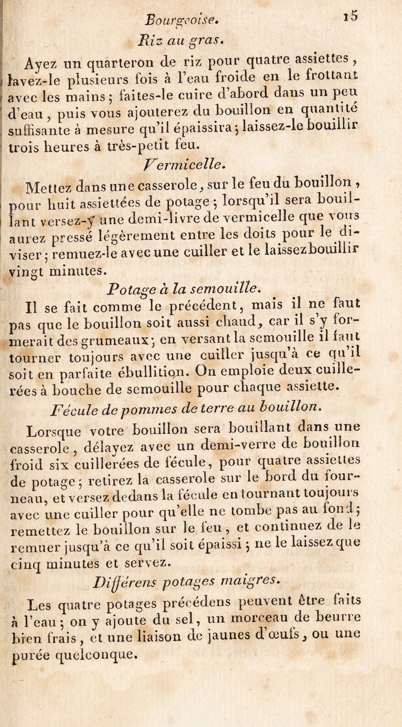 o Riz au gras. Ayez un quarteron de riz pour quatre assiettes , lavez-le plusieurs fois à l’eau froide en le frottant avec les mains ; faitesde cuire d’abord dans un peu d’eau , puis vous ajouterez du bouillon en quantité suffisante à mesure qu il épaissira, laissez-le bouillir trois heures à très-petit feu. Vermicelle. Mettez dans une casserole, sur le feu du bouillon , pour huit assiettées de potage -, lorsqu’il sera bouil¬ lant versez-y une demi-livre de vermicelle que vous aurez pressé légèrement entre les doits pour le di¬ viser ; remuez-le avec une cuiller et le laissez bouillir vingt minutes. Potage à la semouille. Il se fait comme le précédent, mais il ne faut pas que le bouillon soit aussi chaud, car il s y for¬ merait des grumeaux; en versant la semouille il faut tourner toujours avec une cuiller jusqu a ce qu il soit en parfaite ébullition. On emploie deux cuille¬ rées à bouche de semouille pour chaque assiette. Fécule de pommes de terre au bouillon. Lorsque votre bouillon sera bouillant dans une casserole, délayez avec un demi-verre de bouillon froid six cuillerées de fécule, pour quatre assiettes de potage ; retirez la casserole sur le boid du four¬ neau, et versez dedans la fécule en tournant toujoui s avec une cuiller pour qu’elle ne tombe pas au fond; remettez le bouillon sur le feu, et continuez de le remuer jusqu’à ce qu’il soit épaissi ; ne le laissez que cinq minutes et servez. Dijjérens potages maigres. Les quatre potages précédons peuvent être faits à l’eau ; on y ajoute du sel, un morceau de beurre bien frais , et une liaison de jaunes d oeufs 3 ou une purée quelconque.