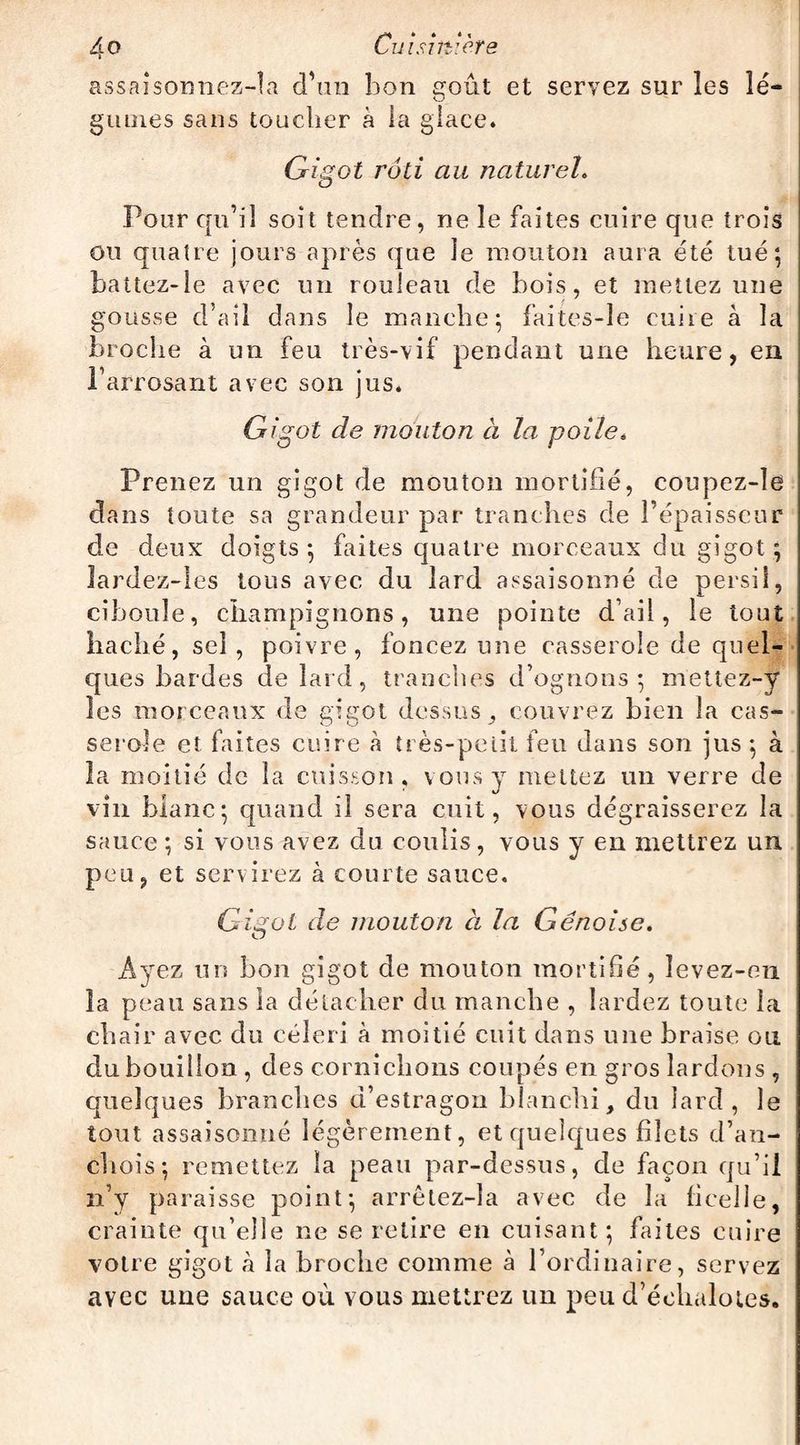 as&aîsoimez-îa d’un bon goût et servez sur les lé¬ gumes sans toucher à ia glace. Gigot rôti au naturel. Pour qu’il soit tendre, ne le faites cuire que trois ou quatre jours après que le mouton aura été tué*, battez-le avec un rouleau de bois, et mettez une gousse d’ail dans le manche; faites-le cuire à la broche à un feu très-vif pendant une heure, en l’arrosant avec son jus. Gigot de mouton à la poile. Prenez un gigot de mouton mortifié, coupez-le dans toute sa grandeur par tranches de l’épaisseur de deux doigts; faites quatre morceaux du gigot; lardez-les tous avec du lard assaisonné de persil, ciboule, champignons, une pointe d’ail, le tout haché, sel, poivre, foncez une casserole de quel¬ ques bardes de lard, tranches d’ognons ; meüez-y les morceaux de gigot dessus, couvrez bien la cas¬ serole et faites cuire a très-petit feu dans son jus ; à la moitié de la cuisson, vous y mettez un verre de vin blanc; quand il sera cuit, vous dégraisserez la sauce ; si vous avez du coulis, vous y en mettrez un peu, et servirez à courte sauce. Gigot de mouton à la Génoise. Ayez un bon gigot de mouton mortifié , levez-en la peau sans la détacher du manche , lardez toute la chair avec du céleri à moitié cuit dans une braise ou du bouillon, des cornichons coupés en gros lardons , quelques branches d’estragon blanchi, du lard, le tout assaisonné légèrement, et quelques filets d’an¬ chois; remettez la peau par-dessus, de façon qu’il n’y paraisse point; arrêlez-la avec de la ficelle, crainte qu’elle ne se retire en cuisant; faites cuire votre gigot à la broche comme à l’ordinaire, servez avec une sauce où vous mettrez un peu d’échalotes.