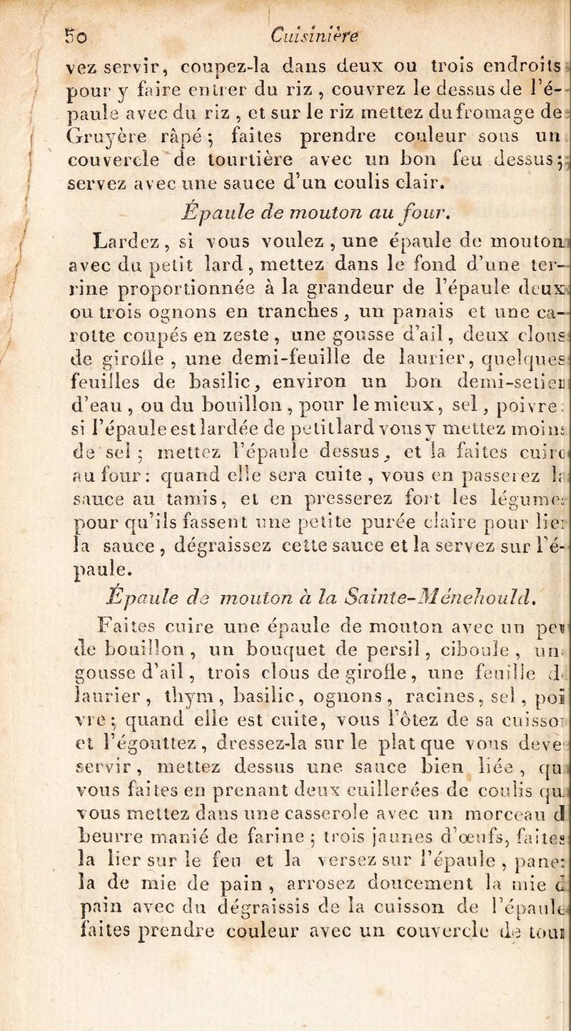 vez servir, coupez-la dans deux ou trois endroits pour y faire entrer du riz , couvrez le dessus de l’é¬ paule avec du riz , et sur le riz mettez du fromage de Gruyère râpé; faites prendre couleur sous un couvercle de tourtière avec un bon feu dessus; servez avec une sauce d’un coulis clair. Epaule de mouton au four. Lardez, si vous voulez , une épaule de mouton avec du petit lard, mettez dans le fond d’une ter¬ rine proportionnée à la grandeur de l’épaule deux ou trois ognons en tranches, un panais et une ca¬ rotte coupés en zeste , une gousse d’ail, deux clous de girolle, une demi-feuille de laurier, quelques feuilles de basilic, environ un bon demi-setieii d’eau , ou du bouillon , pour le mieux, sel, poivre; si l’épaule est lardée de petillard vous y mettez moins de sel; mettez l’épaule dessus, et la faites cuire au four: quand elle sera cuite , vous en passerez h sauce au tamis, et en presserez fort les légumes pour qu’ils fassent une petite purée claire pour liei la sauce , dégraissez celte sauce et la servez sur l'é¬ paule. Epaule de mouton à la Sainte-31 énehould. Faites cuire une épaule de mouton avec un peu de bouillon, un bouquet de persil, ciboule, un gousse d’ail, trois clous de girofle, une feuille d laurier, thym , basilic, ognons , racines, sel, poï vie ; quand elle est cuite, vous l ôtez de sa cuissor et l’égouttez, dressez-la sur le plat que vous deve servir, mettez dessus une sauce bien liée, qu vous faites en prenant deux cuillerées de coulis qu. vous mettez dans une casserole avec un morceau cl beurre manié de farine ; trois jaunes d’œufs, faites la lier sur le feu et la versez sur l’épaule , pane: la de mie de pain, arrosez doucement la mie d pain avec du dégraissis de la cuisson de l’épaule faites prendre couleur avec un couvercle de tous