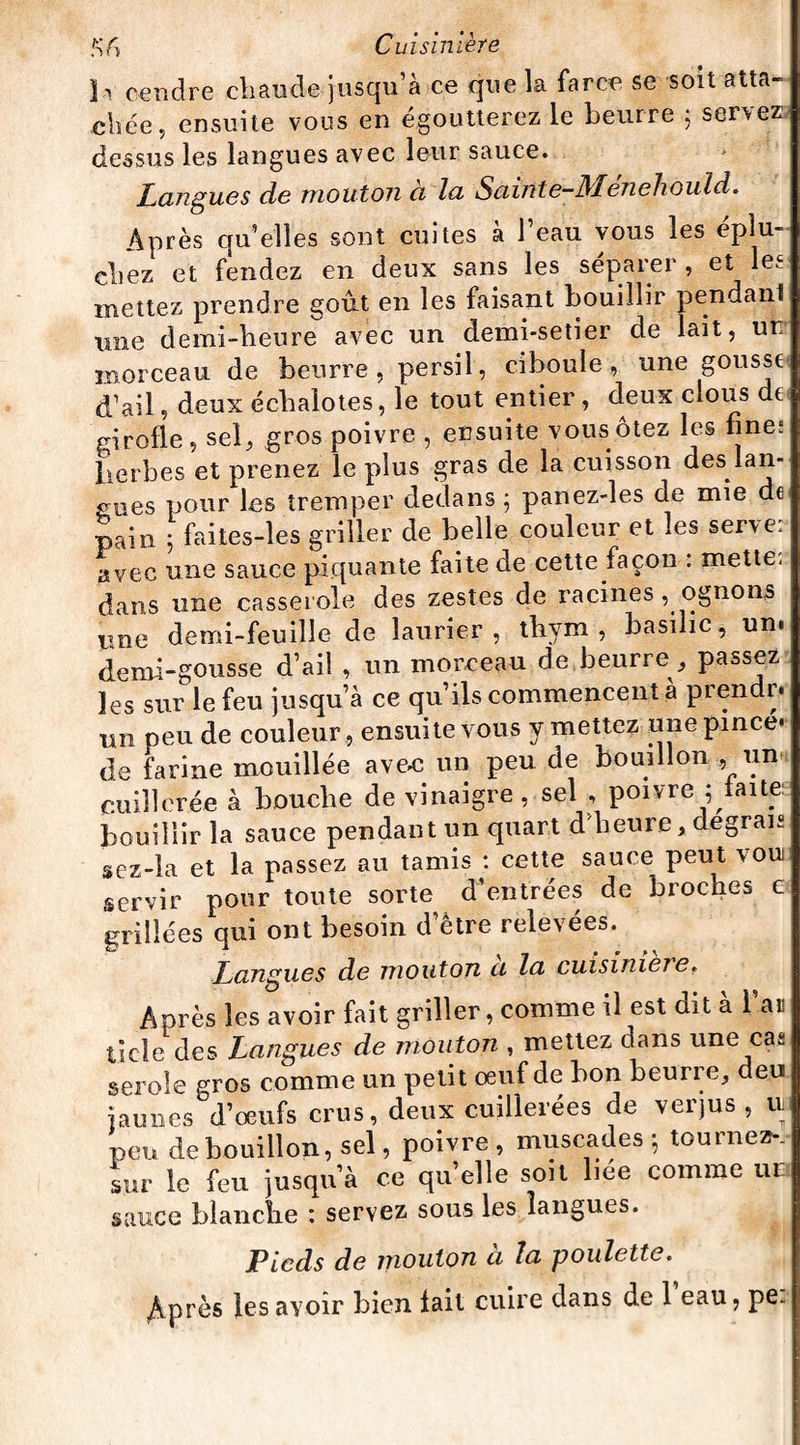 h cendre chaude jusqu’à ce que la farce se soit atta¬ chée, ensuite vous en égoutterez le beurre 5 servez dessus les langues avec leur sauce. Langues do mouton ci lu S ci in te—Mon chou Id. Après quelles sont cuites à l’eau vous les éplu¬ chez et fendez en deux sans les séparer , et les mettez prendre goût en les faisant bouillir pendant une demi-heure avec un demi-setier de lait, un morceau de beurre , persil, ciboule , une gousse d’ail, deux échalotes, le tout entier , deux clous de girofle , sel, gros poivre , ensuite vous ôtez les fine; herbes et prenez le plus gras de la cuisson des lan¬ gues pour les tremper dedans; panez-les de mie de pain 5 faites-les griller de belle couleur et les serve, avec une sauce piquante faite de cette façon : mette- dans une casserole des zestes de racines , ognons Wne demi-feuille de laurier, thym, basilic, un. demi-gousse d’ail , un morceau de beurre , passez les sur le feu jusqu’à ce qu’ils commencent à prendr. un peu de couleur , ensuite vous y mettez une pince* de farine mouillée ave-c un peu de bouillon , un cuillerée à bouche de vinaigre, sel , poivre ; faite: bouillir la sauce pendant un quart d'heure, degrais sez-la et la passez au tamis : cette sauce peut vou servir pour toute sorte d’entrées de broches c grillées qui ont besoin d’être relevées. Langues de mouton ci la cuisinieie. Après les avoir fait griller, comme il est dit à l’an ticle des Langues de mouton , mettez dans une cas serole gros comme un petit oeuf de bon beurre, deu jj au 11 es d’oeufs crus, deux cuillerées de verjus, n peu de bouillon, sel, poivre, muscades ; tournez-, sur le feu jusqu’à ce qu’elle soit liée comme 111 sauce blanche : servez sous les langues. Pieds de mouton à la poulette. /vprès les avoir bien fait cuire dans de 1 eau, pe.