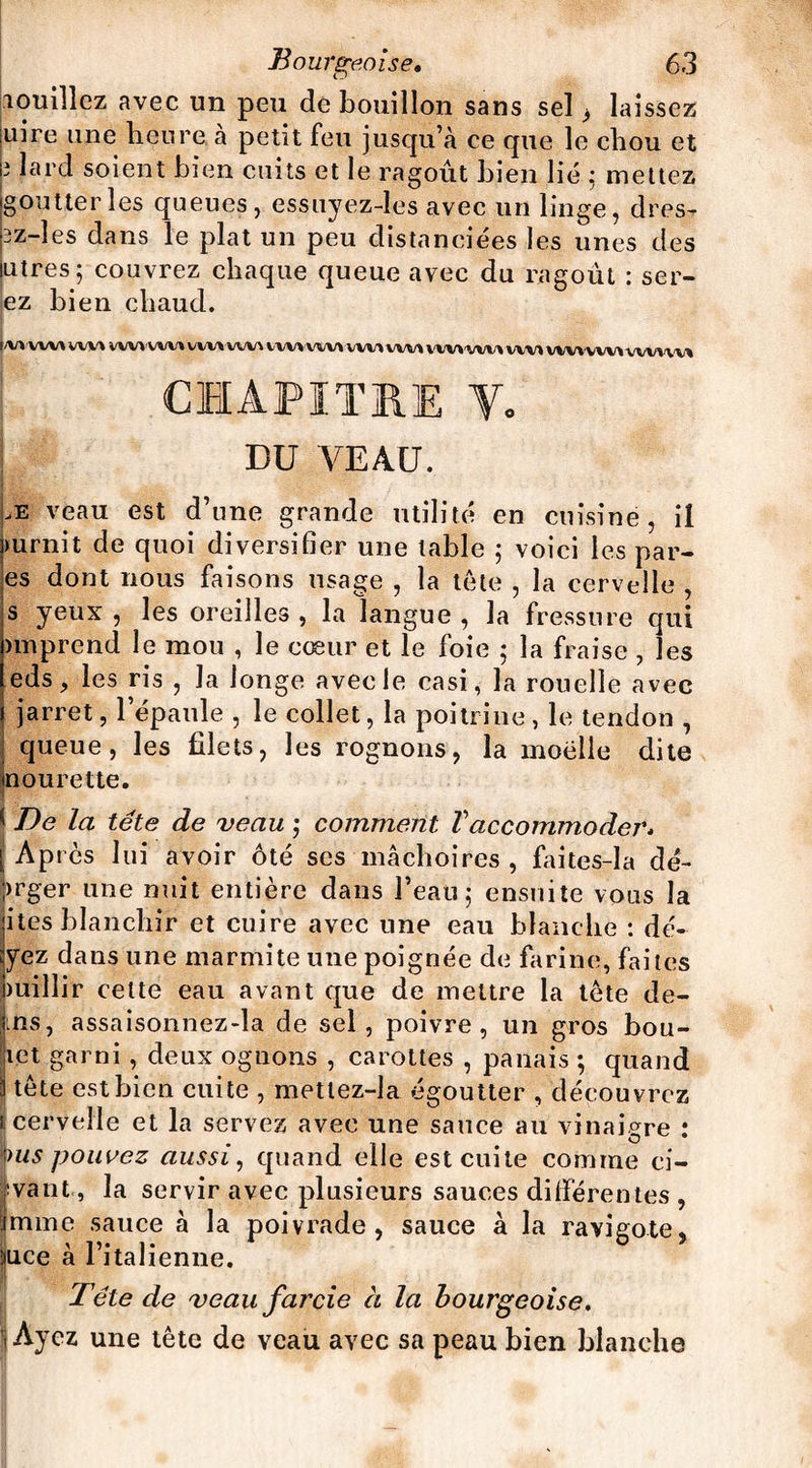 louillez avec un peu de bouillon sans sel ^ laissez uire une heure, à petit feu jusqu’à ce que le chou et ; lard soient bien cuits et le ragoût bien lié ; mettez goutter les queues, essuyez-les avec un linge, dres- 3z-îes dans le plat un peu distanciées les unes des utres; couvrez chaque queue avec du ragoût : ser¬ ez bien chaud. |/W'WW WM WM WM WW WW WW WW WW WW WWWW WW WV»WW WWW» CHAPITRE Y. DU VEAU. æ veau est d’une grande milité en cuisine, il mrnit de quoi diversifier une table 5 voici les par¬ es dont nous faisons usage , la tête , la cervelle , s yeux , les oreilles , la langue , la fressure qui nnprend le mou , le cœur et le foie ; la fraise , les eds, les ris , la longe avec le casi, la rouelle avec jarret, l’épaule , le collet, la poitrine , le tendon , queue, les filets, les rognons, la moelle dite mourette. * De la tête de veau 5 comment Vaccommoder. [Après lui avoir ôté ses mâchoires, faites-Ia dé- >rger une nuit entière dans l’eau ; ensuite vous la ites blanchir et cuire avec une eau blanche : dé- yez dans une marmite une poignée de farine, faites miliir celte eau avant que de mettre la tète de- ms, assaisonnez-la de sel, poivre, un gros bou¬ let garni, deux ognons , carottes , panais ; quand tète est bien cuite , mettez-la égoutter , découvrez i, cervelle et la servez avec une sauce au vinaigre : pus pouvez aussi, quand elle est cuite comme ci¬ tant , la servir avec plusieurs sauces différentes , mine sauce à la poivrade, sauce à la ravigote, Iiice à l’italienne. Tête de veau farcie à la bourgeoise. Ayez une tête de veau avec sa peau bien blanche