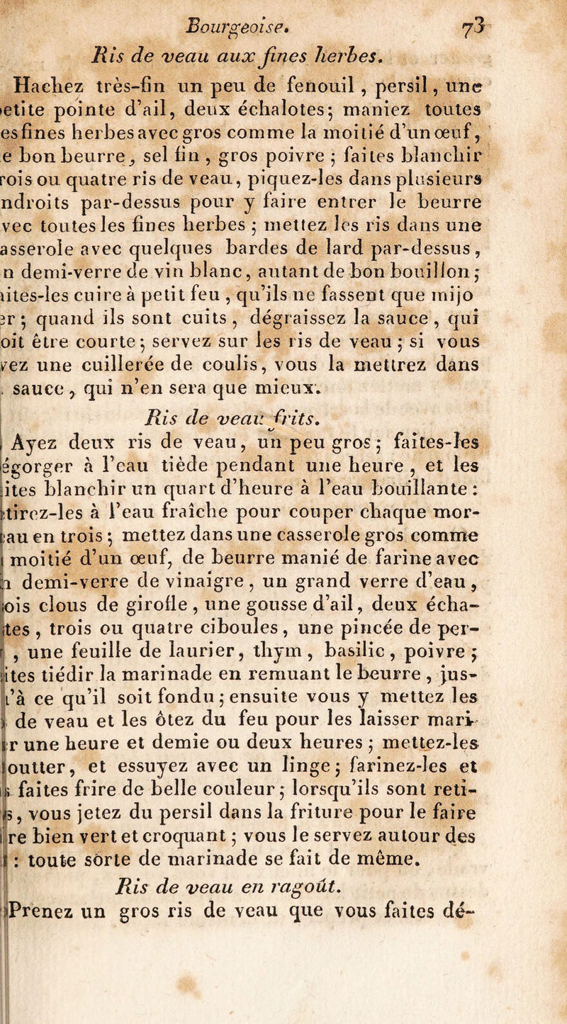 Bis de veau aux fines herbes. Hachez très-fin un peu de fenouil , persil, une ietite pointe d’ail, deux échalotes; maniez toutes esfines herbes avec gros comme la moitié d’un oeuf, e bon beurre , sel fin , gros poivre ; faites blanchir rois ou quatre ris de veau, piquez-les dans plusieurs ndroits par-dessus pour y faire entrer le beurre vec toutes les fines herbes ; mettez les ris dans une asserole avec quelques bardes de lard par-dessus, n demi-verre de vin blanc, autant de bon bouillon; lites-les cuire à petit feu , qu’ils ne fassent que mijo 3r ; quand ils sont cuits, dégraissez la sauce, qui oit être courte; servez sur les ris de veau ; si vous vez une cuillerée de coulis, vous la mettrez dans . sauce , qui n’en sera que mieux* Ris de veau frit s, c/ t AJ ez deux ris de veau, un peu gros; faites-îes égorger à l’eau tiède pendant une heure , et les fites blanchir un quart d’heure à l’eau bouillante: itirez-les à l’eau fraîche pour couper chaque mor¬ eau en trois ; mettez dans une casserole gros comme i moitié d’un œuf, de beurre manié de farineavee h demi-verre de vinaigre, un grand verre d’eau, ♦ois clous de girofle , une gousse d’ail, deux écha- ites , trois ou quatre ciboules, une pincée de per- | , une feuille de laurier, thym, basilic, poivre ; êtes tiédir la marinade en remuant le beurre , jus- l’à ce qu’il soit fondu ; ensuite vous y mettez les jj, de veau et les ôtez du feu pour les laisser mari i r une heure et demie ou deux heures ; mettez-ies goutter, et essuyez avec un linge; farinez-les et iji faites frire de belle couleur; lorsqu’ils sont reti- i, vous jetez du persil dans la friture pour le faire lire bien vert et croquant ; vous le servez autour des ! : toute sorte de marinade se fait de même. Ris de veau en ragoût. {Prenez un gros ris de veau que vous faites dé-
