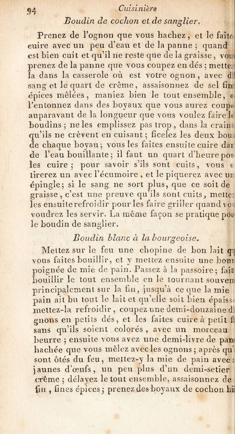Cuisiniers Boudin de cochon et de sanglier. Prenez de Pognon que vous hachez, et îe faite cuire avec un peu d’eau et de la panne ; quand est bien cuit et qu’il ne reste que de la graisse, von prenez de la panne que vous coupez en dés 5 mette: * îa dans la casserole où est votre ognon, avec d sang et îe quart de crème, assaisonnes de sel fini épices mêlées, maniez bien le tout ensemble, l’entonnez dans des boyaux que vous aurez coupe auparavant de la longueur que vous voulez faire h boudins ; 11e les emplissez pas trop, dans la crainî qu’ils ne crèvent en cuisant ; ficelez les deux bou de chaque boyau; vous les faites ensuite cuire dai de l’eau bouillante ; il faut un quart d’heure poi les cuire; pour savoir s’ils sont cuits, vous e tirerez un avec l’écumoire , et le piquerez avec un épingle; si le sang ne sort plus, que ce soit de graisse, c’est une preuve qu’ils sont cuits, mette: les ensuite refroidir pour les faire griller quand vc voudrez les servir. La même façon se pratique pou le boudin de sanglier. Boudin blanc à la bourgeoise. Mettez sur le feu une cliopine de bon lait qij vous faites bouillir, et y mettez ensuite une boni poignée de mie de pain. Passez à la passoire; fait bouillir îe tout ensemble en le tournant souvetr principalement sur la fin, jusqu’à ce que la mie pain ait bu tout le lait et qu’elle soit bien épaissi mettez-la refroidir , coupez une demi-douzaine d gnons en petits dés, et les faites cuire à petit fl sans qu’iis soient colorés , avec un morceau beurre ; ensuite vous avez une demi-livre de pan baebée que vous mêlez avec les ognons; après qu sont ôtés du feu, mettez-y la mie de pain avec: jaunes d’œufs, un peu plus d’un demi-setier crème ; délayez le tout ensemble, assaisonnez de fin , fines épices; prenez des boyaux de cochon bii