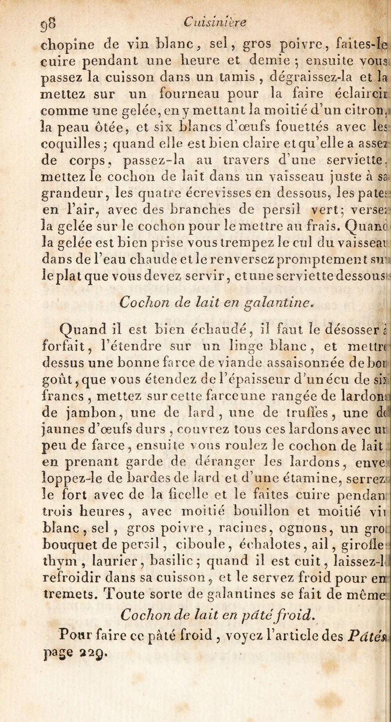ehopine de vin blanc 9 sel, gros poivre, faîtes-Ie cuire pendant une heure et demie -, ensuite vous passez la cuisson dans un tamis , dégraissez-la et la mettez sur un fourneau pour la faire éclaircir comme une gelée, en y mettant la moitié d’un ci trou ,.f la peau ôtée, et six blancs d’œufs fouettés avec les coquilles ; quand elle est bien claire et qu’elle a assez de corps, passez-îa au travers dune serviette, mettez le cochon de lait dans un vaisseau juste à sa grandeur, les quatre écrevisses en dessous, les pâtes? en l’air, avec des branches de persil vert; verser la gelée sur le cochon pour le mettre au frais. Quand la gelée est bien prise vous trempez le cul du vaisseau dans de l’eau chaude elle renversez promptement suis lepîatque vousdevez servir, etuoeserviettedessous Cochon de lait en galantine. Quand il est bien échaudé, il faut le désosser i forfait, l’étendre sur un linge blanc, et mettre dessus une bonne farce de viande assaisonnée deboi goût j que vous étendez de l’épaisseur d’unécu de sii francs , mettez sur cette farceune rangée de lardons de jambon, une de lard, une de truffes, une de jaunes d’œufs durs , couvrez tous ces lardons avec ut peu de farce, ensuite vous roulez le cochon de lait en prenant garde de déranger les lardons, enve loppezde de bardes de lard et d’une étamine, serrez' le fort avec de la ficelle et le faites cuire pendan: trois heures, avec moitié bouillon et moitié vii blanc , sel , gros poivre, racines, ognons, un gro: bouquet de persil, ciboule , échalotes, ail, girofle thym, laurier, basilic; quand il est cuit, laissez-lll refroidir dans sa cuisson, et le servez froid pour en tremets. Toute sorte de galantines se fait de môme: Cochon de lait en pâté froid. Pour faire ce pâté froid , voyez l’article des Pâté& page 229.