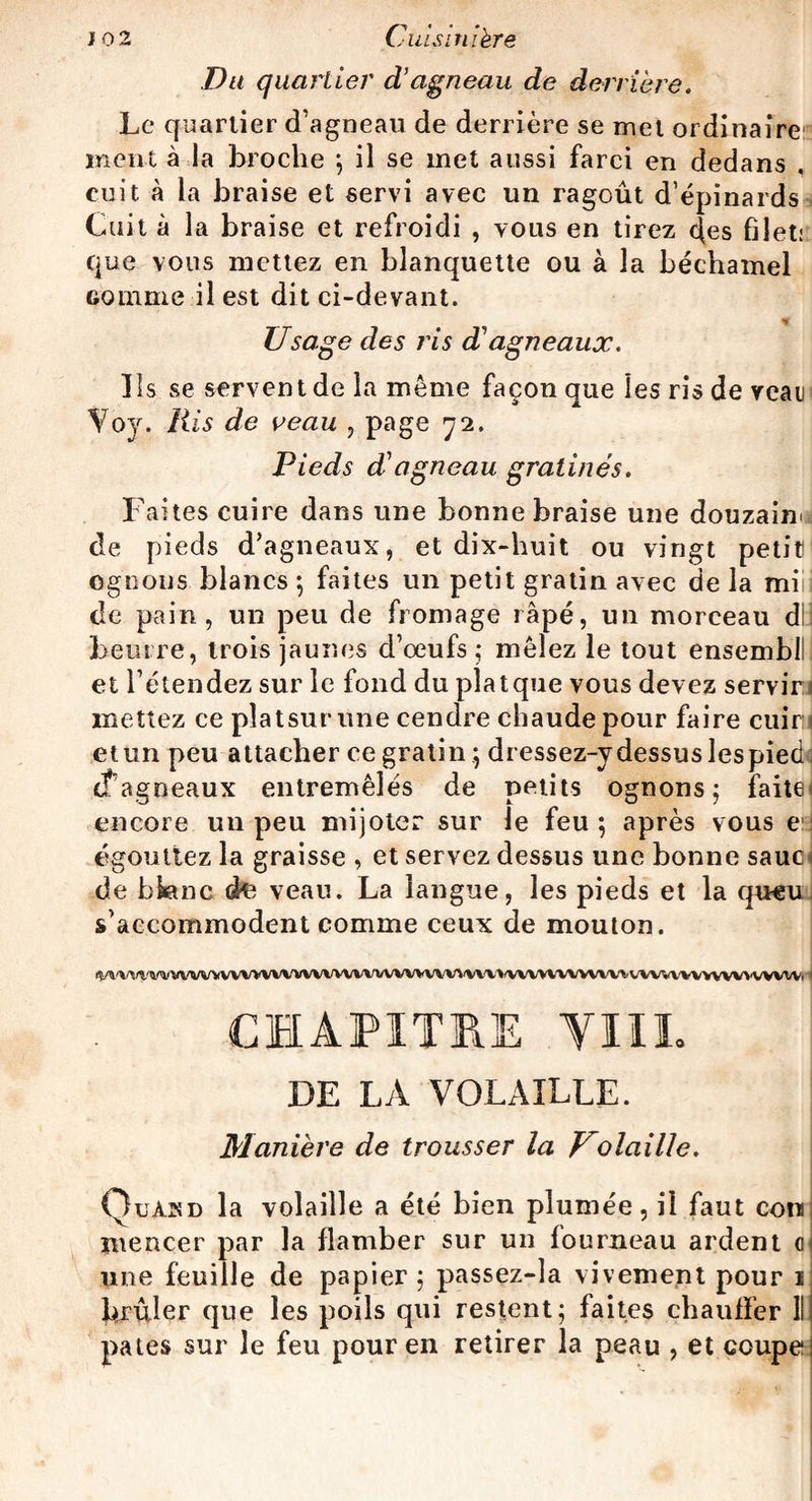 Du quartier d’agneau de derrière. Le quartier d’agneau de derrière se met ordinaire ment à la broche ; il se met aussi farci en dedans cuit à la braise et servi avec un ragoût d’épinards Cuit à la braise et refroidi , vous en tirez <|es filet: que vous mettez en blanquette ou à la béchamel Gomme il est dit ci-devant. Usage des ris iïagneaux. lis se servent de la même façon que les ris de veau Yoy. Ris de veau , page 72. Pieds dCagneau gratinés. Faites cuire dans une bonne braise une douzaine de pieds d’agneaux, et dix-huit ou vingt petit Ggnoiis blancs ; faites un petit gratin avec de la mi de pain, un peu de fromage râpé, un morceau di beurre, trois jaunes d’oeufs; mêlez le tout ensemb! et l’étendez sur le fond du platque vous devez servir! mettez ce pîatsurüne cendre chaude pour faire cuira etun peu attacher ce gratin ; dressez-v dessus lespied d’agneaux entremêlés de petits ognons ; faite encore un peu mijoter sur le feu ; après vous e égouttez la graisse , et servez dessus une bonne sauci de bktnc dfc veau. La langue, les pieds et la queu s’accommodent comme ceux de mouton. ft/VVW^WWVVVVVVVVVVVVVVVVVVVVVVVV^WVVVVVVVVVVYVVVVVVVVVVVVVVVVVVVVVi 1 CHAPITHE YIII. DE LA VOLAILLE. Manière de trousser la V0 lai lie. Quàsd la volaille a été bien plumée, il faut corn ïuencer par la flamber sur un fourneau ardent ci une feuille de papier; passez-la vivement pour 1 brûler que les poils qui restent; faites chauffer 111 pâtes sur le feu pour en retirer la peau , et coupe i