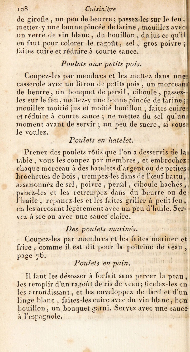 de girofle , un peu de beurre *, passez-les sur le feu , mettez-y une bonne pincée de farine , mouillez avec un verre de vin blanc , du bouillon , du jus ce qu’il en faut pour colorer le ragoût, sel , gros poivre ; faites cuire et réduire à courte sauce. Poulets aux petits pois. Coupez-les par membres et les mettez dans une: casserole avec un litron de petits pois , un morceau,j de beurre, un bouquet de persil , ciboule , passez- l les sur le feu, mettez-y une bonne pincée de farine ; I mouillez moitié jus et moitié bouillon ; faites cuire; et réduire à courte sauce ; ne mettez du sel qu’un moment avant de servir -, un peu de sucre, si vous le voulez. Poulets en hatelet. Prenez des poulets rôtis que l’on a desservis de la table , vous les coupez par membres, et embrochez chaque morceau à des hatelets d’argent ou de petites brochettes de bois , trempez-les dans de l’oeuf battu, assaisonnez de sel, poivre , persil , ciboule hachés , panez-ies et les retrempez dans du beurre ou de l’huile , repanez-les et les faites griller à petit feu, en les arrosant légèrement avec un peu d’huile. Ser¬ vez à sec ou avec une sauce claire. Des poulets marines. Coupez-les par membres et les faites mariner et frire , comme il est dit pour la poitrine de veau , Page 76. Poulets en pain. 11 faut les désosser à forfait sans percer la peau , les remplir d’un ragoût de ris de veau; ficelez-les en les arrondissant, et les enveloppez de lard et d’un linge blanc , faites-les cuire avec du vin blanc, bon bouillon, un bouquet garni. Servez avec une sauce à I’espagnole.