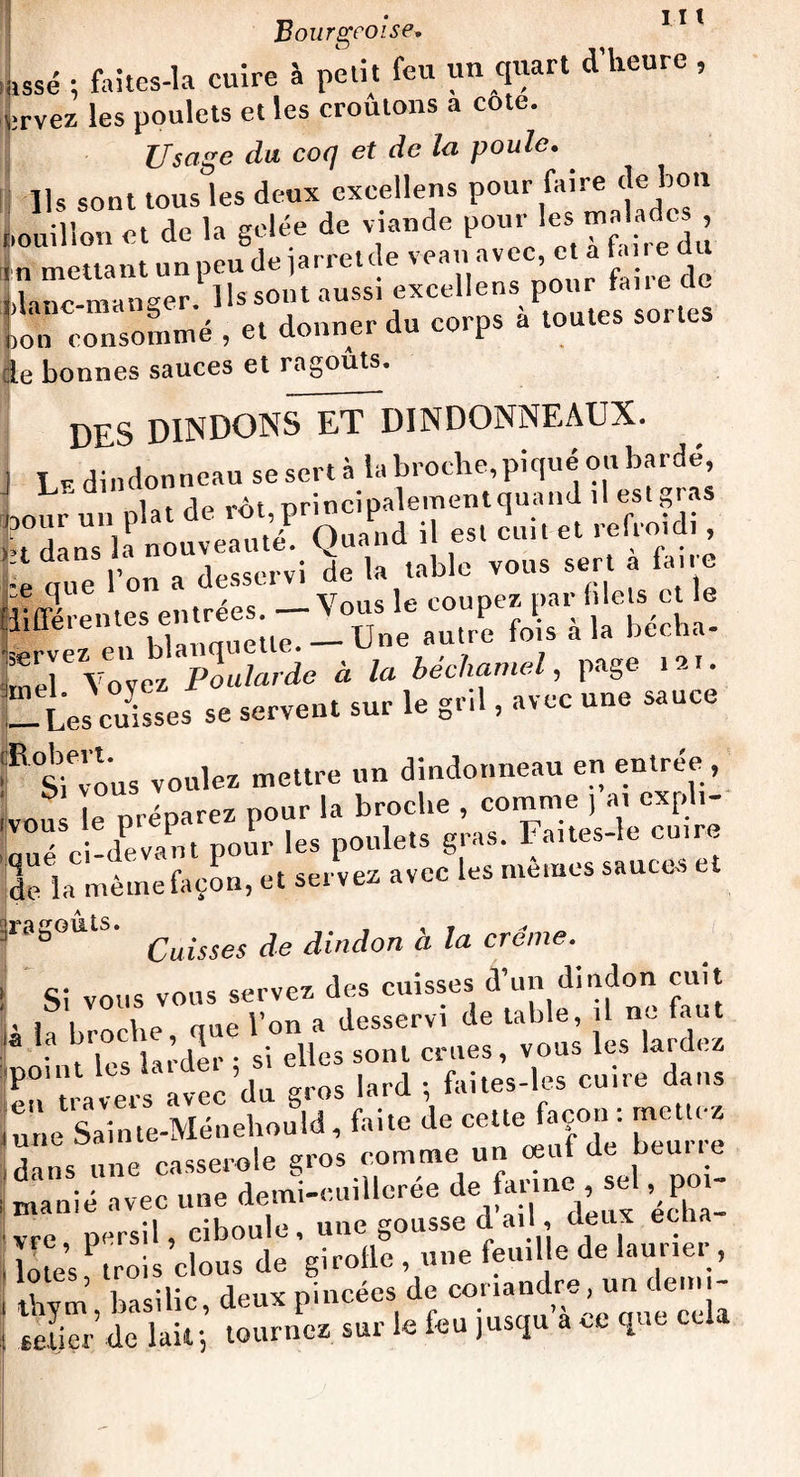 L ; faites-la cuire à petit feu un quart d’heure , j;rvez les poulets et les croulons a cote. Usage du coq et de la poule. Ils sont tous les deux exeellens pour faire de bon bouillon et de la gelée de viande pour lesmz ado, 'n mettant un peu de jarretde veau avec e a fa re du i„np mander Ils sont aussi exeellens pour tane cic >lanc-manbe . , d corps à toutes sortes ion consomme , et donner uu le bonnes sauces et ragoûts. DES DINDONS^DINDONNEAUX. Le dindonneau se sert à la broche, pique ou bardé, i t de rot principalement quand il est gi as ïïï 'ÜV- « «' ™ • : „ue l’on a desservi de la table vous sert a la.re !i®rel;X;ul-Une-Ve fl à 1» bêcha- Z7Vo^Pollardo à la béchamel, page t,t. — Les cuisses se servent sur le gril, avec une sauce R Sievous voulez mettre un dindonneau en entrée , rou e préparez pour la broche , comme , a. expli- Ué Ci-devant pour les poulets gras. Faites-le outre de la même façon, et servez avec les memes sauce. r8SO,itS‘ Caisses de dindon à la crème. Si vous vous servez des cuisses d’un dindon cuit i la broche, que l’on a desservi de table, il ne faut , ,l r • si elles sont crues, vous les lardez rï.,e.ï«V«’<l“ S™ l.rd i ««ir. dans une casserole gros comme un ceut de Heuue manié avec une demi-cuillerée de fan ne se1 .poi¬ vre persil, ciboule, une gousse d ail , deux eclia eetiTr’de lait; tournez sur le fou jusqu a ce que cela