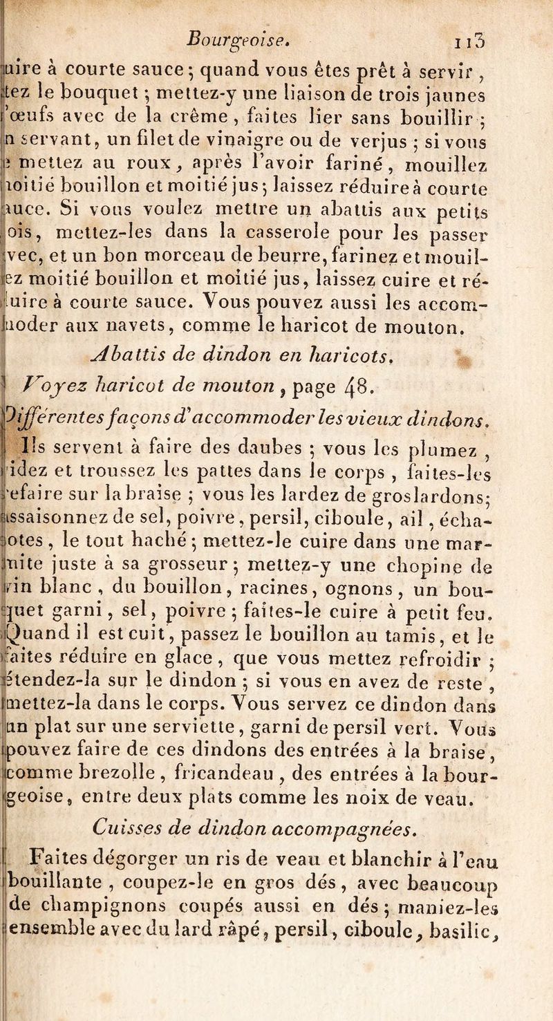 luire à courte sauce ; quand vous êtes prêt a servir , ;itez le bouquet ; mettez-y une liaison de trois jaunes fœufs avec de la crème, faites lier sans bouillir•; u servant, un filet de vinaigre ou de verjus 5 si vous tî mettez au roux, après l’avoir fariné, mouillez noitié bouillon et moitié jus-, laissez réduireà courte Sauce. Si vous voulez mettre un abattis aux petits ois, mettez-Ies dans la casserole pour les passer vec, et un bon morceau de beurre, farinez et mouil¬ lez moitié bouillon et moitié jus, laissez cuire et ré- uire à courte sauce. Vous pouvez aussi les accom- Jtioder aux navets, comme le haricot de mouton. udbattis de dindon en haricots, 1 Jroyez haricot de mouton , page 48. (Différentes façons d'accommoder les vieux dindons. Ils servent à faire des daubes ; vous les plumez , ridez et troussez les pattes dans le corps , faites-les refaire sur la braise ; vous les lardez de groslardons; assaisonnez de sel, poivre, persil, ciboule, ail, écha¬ lotes , le tout haché -, mettez-le cuire dans une mar¬ mite juste à sa grosseur 5 meltez-y une chopine de Jrin blanc , du bouillon, racines, ognons , un bou¬ quet garni, sel, poivre; faites-le cuire à petit feu. Quand il est cuit , passez le bouillon au tamis, et Je faites réduire en glace , que vous mettez refroidir ; Ktendez-Ja sur le dindon ; si vous en avez de reste , imettez-la dans le corps. Vous servez ce dindon dans Lin plat sur une serviette, garni de persil vert. Vous [.pouvez faire de ces dindons des entrées à la braise, )comme brezolle , fricandeau , des entrées à la bour¬ geoise, entre deux plats comme les noix de veau. Cuisses de dindon accompagnées. Faites dégorger un ris de veau et blanchir à l’eau bouillante , coupez-le en gros dés, avec beaucoup de champignons coupés aussi en dés ; maniez-les ; ensemble avec du lard râpé, persil, ciboule, basilic.
