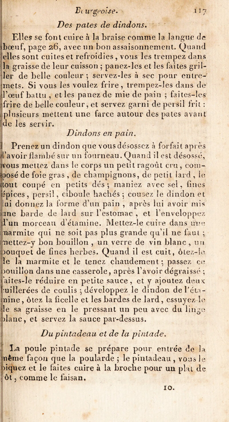Elle? se font cuire à la braise comme la langue de nbœuf, page 26, avec un bon assaisonnement. Quand elles sont cuites et refroidies , vous les trempez dans la graisse de leur cuisson ; panez-lcs et les faites gril¬ ler de belle couleur ; servez-les à sec pour entre- çmets. Si vous les voulez frire, trempez-les dans de l’oeuf battu , et les panez de mie de pain ; faites-les frire de belle couleur, et servez garni de persil frit : iplusieurs mettent une farce autour des pales avant [de les servir. Dindons en pain. 1 Prenez un dindon que vous désossez à forfait après /l’avoir flambé sur un fourneau. Quand il est désossé, Jvous mettez dans le corps un petit ragoût cru, com¬ posé de foie gras , de champignons, de petit lard , le {tout coupé en petits dés-, maniez avec sel, fines ppices, persil, ciboule bâchés : cousez le dindon et lui donnez la forme d’un pain , après lui avoir mis Ijune barde de laid sur l’estomac , et l’enveloppez d’un morceau d’étamine. Mettez-îe cuire dans u'ire marmite qui ne soit pas pins grande qu’il ne faut ; nettez-y bon bouillon , un verre de vin blanc, un toouquet de fines herbes. Quand il est cuit, ôtez-Ie le la marmite et le tenez chaudement-, passez ce bouillon dans une casserole, après l’avoir dégraissé ; !aites-le réduire en petite sauce, et y ajoutez deux: milierées de coulis - développez le dindon de l'éta¬ mine, ôtez la ficelle et les bardes de lard, essuyez le de sa graisse en le pressant un peu avec du linge plane, et servez la sauce par-dessus. Du pintadeau et de la. pintade. La poule pintade se prépare pour entrée de la même façon que la poularde ; le pintadeau, vous le niquez et le faites cuire à la broche pour uu plat de ; ôt, comme le faisan. 10.