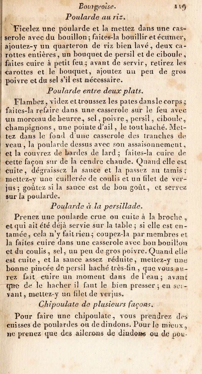 Boutgeois e. I îf| Poularde au riz. . Ficelez une poularde et la mettez dans une cas¬ serole avec du bouillon; faites-la bouillir et écumer, j ajoutez-y un quarteron de riz bien lavé, deux ca- i rottes entières, un bouquet de persil et de ciboule, i faites cuire à petit feu; avant de servir, retirez les e carottes et le bouquet, ajoutez un peu de gros ] poivre et du sel s’il est nécessaire. Poularde entre deux plats. Flambez, videz et troussez les pales danslc corps ; j faites-îa refaire dans une casserole sur le feu avec nu morceau de beurre, sel, poivre , persil, ciboule, f champignons , une pointe d'ail, le tout haché. Met- * tez dans le fond d une casserole des tranches de ' veau, la poularde dessus avec son assaisonnement, et la couvrez de bardes de lard.; faites-îa cuire de cette façon sur de la cendre chaude. Quand elle est cuite, dégraissez la sauce et la passez au tamis; mettcz-y une cuillerée de coulis et un filet de ver¬ jus ; goûtez si la sauce est de bon goût, et servez sur la poularde. Poularde à la persillade. Prenez une poularde crue ou cuite à la broche , et qui ait été déjà servie sur la table ; si elle est en¬ tamée, cela n’y fait rien; coupez-la par membres et la faites cuire dans une casserole avec bon bouillon et du coulis, sel, un peu de gros poivre. Quand elle est cuite, et la sauce assez réduite, mettez-y une bonne pincée de persil haché très-fin , que vous au¬ rez fait cuire un moment dans de l’eau; avant qjie de le hacher il faut le bien presser; en ser¬ vant , meltez-y un filet de verjus. Chipoulate de plusieurs façons. Pour faire une chipoulate, vous prendrez des cuisses de poulardes ou de dindons. Pour le mieux , ne prenez que des ailerons de dindon-s ou de pou-