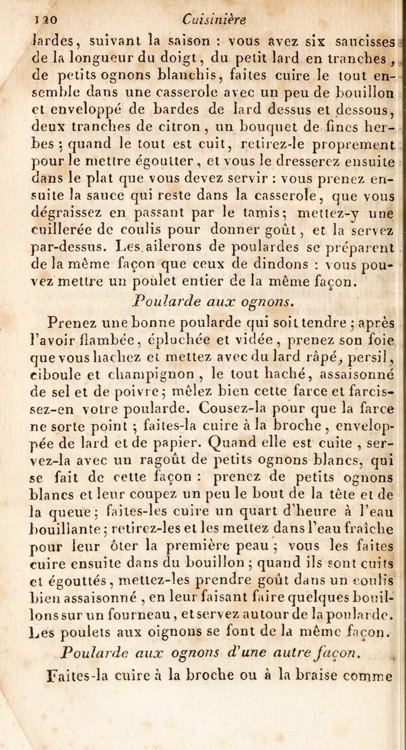 lardes, suivant la saison : vous avez six saucisses de la longueur du doigt, du petit lard en tranches , de petits ognons blanchis, faites cuire le tout en¬ semble dans une casserole avec un peu de bouillon et enveloppé de bardes de lard dessus et dessous, deux tranches de citron , un bouquet de fines her¬ bes : quand le tout est cuit, retirez-le proprement pour le mettre égoutter , et vous le dresserez ensuite dans le plat que vous devez servir : vous prenez en¬ suite la sauce qui reste dans la casserole, que vous dégraissez en passant par le tamis; mettez-y une cuillerée de coulis pour donner goût, et la servez par-dessus. Les ailerons de poulardes se préparent de la même façon que ceux de dindons : vous pou¬ vez mettre un poulet entier de la même façon. Poularde aux ogJions. Prenez une bonne poularde qui soit tendre ; après l’avoir flambée, épluchée et vidée, prenez son foie que vous hachez et mettez avec du lard râpé* persil , ciboule et champignon, le tout haché, assaisonné de sel et de poivre; mêlez bien cette farce et farcis- sez-en votre poularde. Cousez-la pour que la farce ne sorte point ; faites-la cuire à la broche , envelop¬ pée de lard et de papier. Quand elle est cuite , ser- vez-la avec un ragoût de petits ognons blancs, qui se fait de cette façon : prenez de petits ognons blancs et leur coupez un peu le bout de la tête et de la queue; faites-îes cuire un quart d’heure à l’eau bouillante ; retirez-les et les mettez dans l’eau fraîche pour leur ôter la première peau ; vous les faites cuire ensuite dans du bouillon; quand ils sont cuits et égouttés, mettez-les prendre goût dans un coulis bien assaisonné , en leur faisant faire quelques bouil¬ lons sur un fourneau, et servez autour de la poularde. Les poulets aux oignons se font de la même façon. Poularde aux ognons d'une autre façon. Faites-la cuire à la broche ou à la braise comme