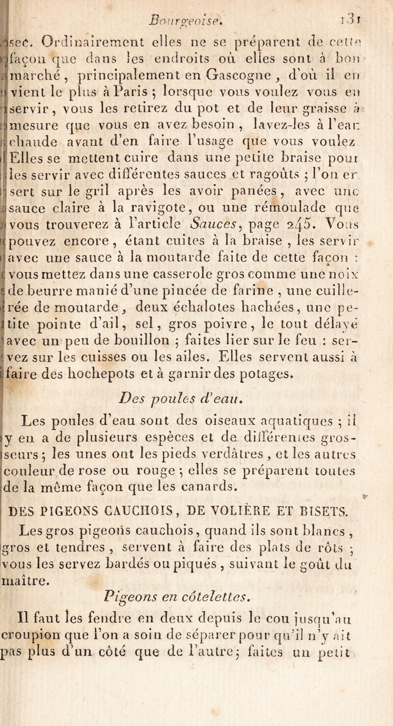 < ’ Jsec. Ordinairement elles ne se préparent de cette Ha façon que dans les endroits où elles sont à bon iimarché, principalement en Gascogne , d’où il en ;» vient le plus à Paris; lorsque vous voulez vous en Pjservir, vous les retirez du pot et de leur graisse à sjmesure que vous en avez besoin , lavez-les à beat: jilchaude avant d’en faire l’usage que vous voulez il Elles se mettent cuire dans une petite braise pour : des servir avec différentes sauces et ragoûts ; l’on er 1*1 sert sur le gril après les avoir panées, avec une jsauce claire à la ravigote, ou une rémoulade que *ivous trouverez à l’article Sauces, page 245. Vous '(pouvez encore, étant cuites à la braise , les servir ravec une sauce à la moutarde faite de cette façon : I vous mettez dans une casserole gros comme une noix de beurre manié d’une pincée de farine , une cuille¬ rée de moutarde, deux échalotes hachées, mie pe¬ tite pointe d’ail, sel, gros poivre, le tout délayé ïavec un peu de bouillon ; faites lier sur le feu : ser- üvez sur les cuisses ou les ailes. Elles servent aussi à i faire des hochepots et à garnir des potages. Des poules d'eau. Les poules d’eau sont des oiseaux aquatiques ; il y en a de plusieurs espèces et de différentes gros¬ seurs ; les unes ont les pieds verdâtres , et les autres couleur de rose ou rouge; elles se préparent toutes de la meme façon que les canards. DES PIGEONS CAUCHOIS, DE VOLIÈRE ET BISETS. Les gros pigeons cauchois, quand ils sont blancs , Igros et tendres , servent à faire des plats de rôts ; vous les servez bardés ou piqués , suivant le goût du maître. Pigeons en côtelettes. Il faut 1 es fendre en deux depuis le cou jusqu’au croupion que l’on a soin de séparer pour quh! n’y ait pas plus d’un côté que de l’autre; faites un petit