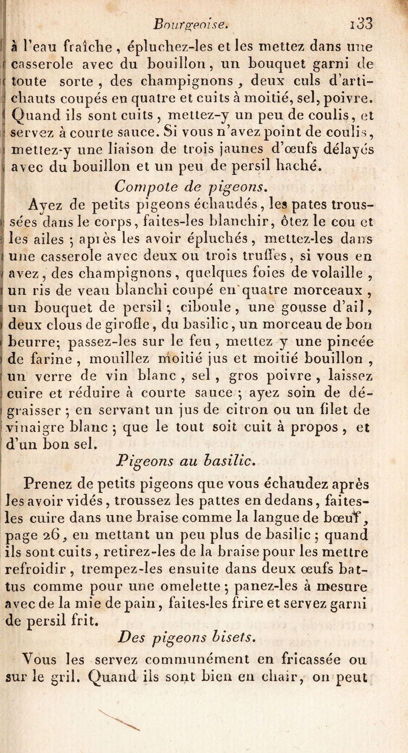 à l’eau fraîche , épluchez-les et les mettez dans une casserole avec du bouillon , un bouquet garni de toute sorte , des champignons , deux culs d’arti¬ chauts coupés en quatre et cuits à moitié, sel, poivre. * Quand ils sont cuits , mettez-y un peu de coulis, et servez à courte sauce. Si vous n’avez point de coulis, mettez-y une liaison de trois jaunes d’oeufs délayés avec du bouillon et un peu de persil haché. I Compote de pigeons. Avez de petits pigeons échaudés, les pâtes trous¬ sées dans le corps, faites-îes blanchir, ôtez le cou et ï les ailes ; apiès les avoir épluchés, mettez-les dans 1 une casserole avec deux ou trois truffes, si vous en J avez , des champignons , quelques foies de volaille , ï un ris de veau blanchi coupé en quatre morceaux , ï un bouquet de persil; ciboule, une gousse d’ail, * deux clous de girofle, du basilic, un morceau de bon ► beurre; passez-les sur le feu, mettez y une pincée ) de farine , mouillez moitié jus et moitié bouillon , | un verre de vin blanc , sel , gros poivre , laissez j cuire et réduire à courte sauce ; ayez soin de dé- i graisser ; en servant un jus de citron ou un filet de vinaigre blanc ; que le tout soit cuit à propos , et d’un bon sel. Pigeons au basilic. Prenez de petits pigeons que vous échaudez après les avoir vidés, troussez les pattes en dedans, faites- les cuire dans une braise comme la langue de bœulf, page 26, en mettant un peu plus de basilic ; quand ils sont cuits , retirez-les de la braise pour les mettre refroidir, trempez-les ensuite dans deux oeufs bat¬ tus comme pour une omelette ; panez-les à mesure avec de la mie de pain, faites-les frire et servez garni de persil frit. Des pigeons bisets. Vous les servez communément en fricassée ou sur le gril. Quand ils sont bien en chair, on peut