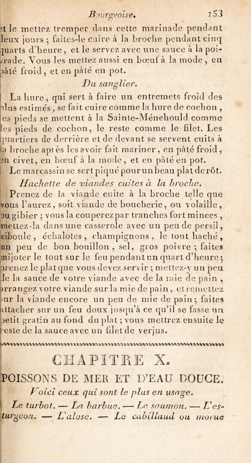 B ourgeoise• x53 |;t le mettez tremper clans cette marinade pendant îeux jours • faites-le cuire à la broche pendant cinq Quarts d’heure, et le servez avec une sauce à la poi¬ vrade. Vous les mettez aussi en bœuf à la mode , en uâté froid, et en pâté en pot. Du sanglier. i La hure, qui sert à faire un entremets froid des plus estimés , se fait cuire comme la hure de cochon , es pieds se mettent à la Sainte-Ménehouîd comme ies pieds de cochon, le reste comme le filet. Les piartiers de derrière et de devant se servent cuits à la broche api ès ies avoir fait mariner, en pâté froid, 3ii civet, en bœuf à la mode, et en pâté en pot. Le marcassin se sert piqué pour un beau plat de rôt. Hachette de viandes cuites à la broche. Prenez de la viande cuite à la broche telle que vous l’aurez, soit viande de boucherie, ou volaille, ou gibier ; vous la couperez par tranches fort minces, mettczda dans une casserole avec un peu de persil, ciboule, échalotes, champignons, le tout haché, un peu de bon bouillon, sel, gros poivre \ faites mijoter le tout sur le feu pendant un quart d’heure 5 prenez le plat que vous devez servir ; mettez-y un peu Je la sauce de votre viande avec de la mie de pain , irrangez votre viande sur la mie de pain, et remettez mr la viande encore un peu de mie de pain*, faites attacher sur un feu doux jusqu’à ce qu’il se fasse un petit gratin au fond du plat ; vous mettrez ensuite le neste de la sauce avec un filet de verjus. i/VVVVV*VVVVVVVVVVtyVVVV»'VVVVVVVYVVVV\/VVVVVVVVVVVt/»/VVVVVVVVVVVl/VVVVVVVWrt CHAPITRE Xo POISSONS DE MEK ET D’EAU DOUCE, Voici ceux qui sont le plus en usage. Le turbot. — T^a barbue. — Le saumon. — LJ es¬ turgeon. —■ L'alose. — Le cabillaud ou morue