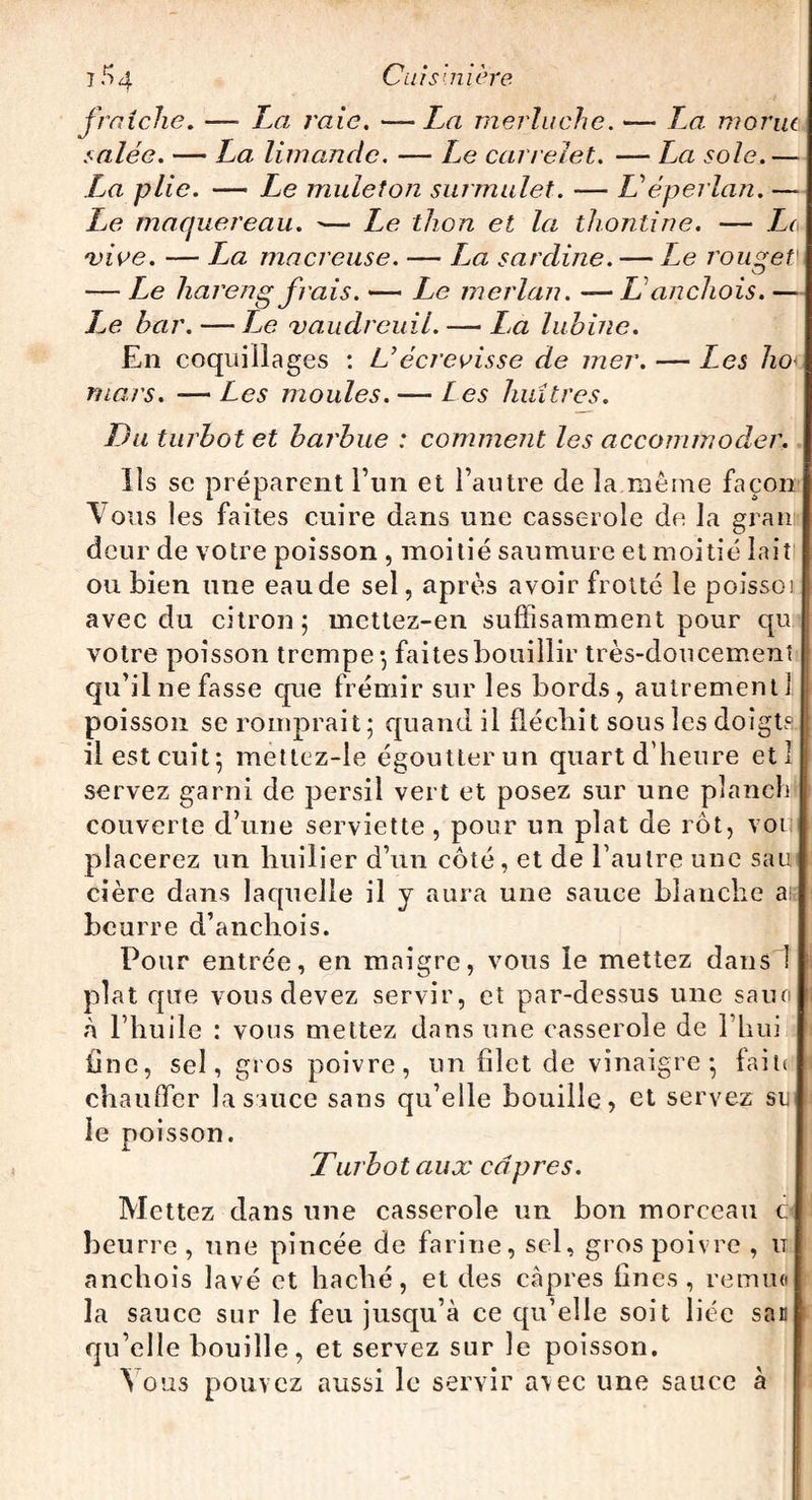 1^4 Ci ai s'.mere fraîche. —• La raie. —La merluche. — Zæ morue salée. — La limande. — Le carrelet. — La sole.— La plie. — Le mulet on surmulet. — Z’ éperlan. — Ze maquereau. -— Ze thon et la thontine. — Le •vive. — Za macreuse. — Za sardine. — Le rouget' — Ze hareng frais. — Le merlan. —LL anchois. — Z<? bar. — Le vaudreuil. — La lubine. En coquillages : U écrevisse de mer. — Les ho- mars. — Les moules. — Les huîtres. Du turbot et barbue : comment les accommoder. Ils se préparent l’un et l’autre de la même façon Vous les faites cuire dans une casserole de la grau deur de votre poisson , moitié saumure et moitié lait' ou bien une eaude sel, après avoir frotté le poissoi avec du citron; mettez-en suffisamment pour qu votre poisson trempe-, faites bouillir très-doucement qu’il ne fasse que frémir sur les bords, autrement] poisson se romprait ; quand il fléchit sous les doigts il est cuit; mettez-le égoutter un quart d’heure etl servez garni de persil vert et posez sur une pîanch couverte d’une serviette , pour un plat de rôt, voi placerez un huilier d’un côté, et de l’autre une sau cière dans laquelle il y aura une sauce blanche ai beurre d’anchois. Pour entrée, en maigre, vous le mettez dans 1 plat que vous devez servir, et par-dessus une sauo à l’huile : vous mettez dans une casserole de l’hui line, sel, gros poivre, un filet de vinaigre; faite chauffer la sauce sans qu’elle bouille, et servez su le poisson. Turbot aux câpres. Mettez dans une casserole un bon morceau c beurre, une pincée de farine, sel, gros poivre , it anchois lavé et haché, et des câpres fines, remua la sauce sur le feu jusqu’à ce qu’elle soit liée sac qu’elle bouille, et servez sur le poisson. Vous pouvez aussi le servir avec une sauce à