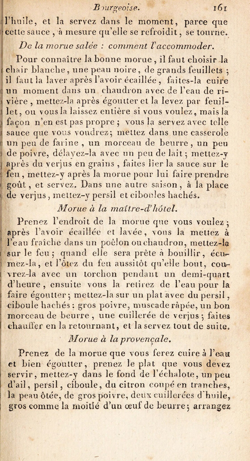 rj l’huile, et îa servez dans le moment, parce que ! cette sauce , à mesure qu’elle se refroidit, se tourne. De la morue salée : comment Vaccommoder. Pour connaître la bonne morue , il faut choisirda i chair blanche , une peau noire, de grands feuillets ; il faut la laver après l’avoir écaillée , faites-la cuire [j un moment dans un chaudron avec de l’eau de ri- : vière , mettez-la après égoutter et la levez par feuil- j îet, ou vous la laissez entière si vous voulez, mais la j façon n’en est pas propre ; vous la servez avec telle j sauce que vous voudrez; mettez dans une casserole fj un peu de farine , un morceau de beurre , un peu 3 de poivre, délayez-la avec un peu de lait; mettez-y j après du verjus en grains , faites lier îa sauce sur le : feu, mettez-y après la morue pour lui faire prendre » goût, et servez. Dans une autre saison, à la place il de verjus, mettez-y persil et ciboules hachés. Morue à la maitre-cVhôtel. Prenez l’endroit de la morue que vous voulez ; après l’avoir écaillée et lavée, vous la mettez à l’eau fraîche dans un poêlon ou chaudron, mettez-la > sur le feu; quand elle sera prête à bouillir, écu*- j mez-la, et l’ôtez du feu aussitôt qu’elle bout, coït- vrez-la avec un torchon pendant un demi-quart d'heure , ensuite vous la retirez de l’eau pour la faire égoutter; mettez-la sur un plat avec du persil, ciboule hachés ; gros poivre, muscade râpée, un bon morceau de beurre, une cuillerée de verjus; faites chauffer en la retournant, et la servez tout de suite» Morue à la provençale. Prenez de îa morue que vous ferez cuire à l’eau et bien égoutter, prenez le plat que vous devez servir, mettez-y dans le fond de l’échalote, un peu d’ail, persil, ciboule, du citron coupé en tranches, îa peau ôtée, de gros poivre, deux cuillerées d huile, gros comme la moitié d’un oeuf de beurre; arrangez