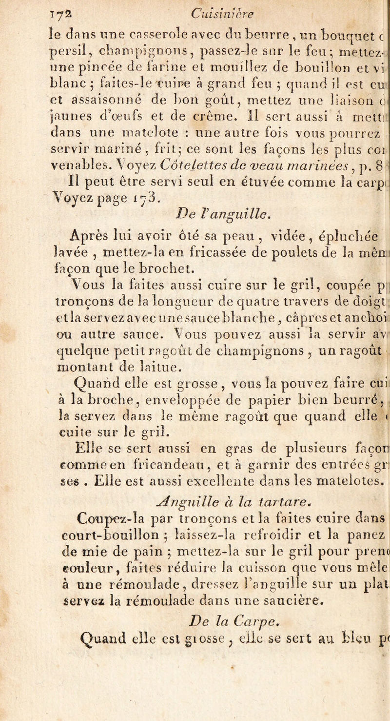 le dans une casserole avec du beurre , un bouquet c persil, champignons, passez-le sur le feu; mettez- une pincée de farine et mouillez de bouillon et vi blanc; faites-le cuire à grand feu ; quand il est eu et assaisonné de bon goût, mettez une liaison c jaunes d’oeufs et de crème. Il sert aussi à metti dans une matelote : une autre fois vous pourrez servir mariné, frit; ce sont les façons les plus coi venabîes. V oyez Côtelettes de veau marinées , p. 8 Il peut être servi seul en étuvée comme la carpe Voyez page i ^3. De T anguille. Après lui avoir ôté sa peau , vidée , épluchée lavée , mettez-la en fricassée de poulets de la mèn façon que le brochet. Vous la faites aussi cuire sur le gril, coupée p tronçons de la longueur de quatre travers de doigt et la servez avec une sauce blanchecâpres et anchôi ou autre sauce. Vous pouvez aussi la servir av quelque petit ragoût de champignons , un ragoût montant de laitue. Quand elle est grosse , vous la pouvez faire cui à la broche, enveloppée de papier bien beurré, la servez dans le même ragoût que quand elle < cuite sur le gril. Elle se sert aussi en gras de plusieurs façon comme en fricandeau, et à garnir des entrées gr ses . Elle est aussi excellente dans les matelotes. Anguille a la t art are. Coupez-la par tronçons et la faites cuire clans court-bouillon ; îaissez-la refroidir et la panez de mie de pain ; mettez-la sur le gril pour prend couleur, faites réduire la cuisson que vous mêle à une rémoulade, dressez l’anguille sur un plat servez la rémoulade dans une saucière. De la Carpe. Quand elle est grosse ; clic se sert au bleu p<