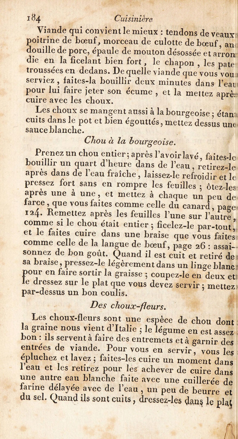 Viande qui convient le mieux : tendons de veaux poitrine de boeuf, morceau de culotte de boeuf, an douille de porc, épaule de mouton désossée et arronr die en la ficelant bien fort, le chapon , les pâte troussées en dedans. De quelle viande que vous vou serviez , faites-la bouillir deux minutes dans Feani pour lui faire jeter son écume , et la mettez aprèi cuire avec les choux. r Les choux se mangent aussi à la bourgeoise ; étant cuits dans le pot et bien égouttés, mettez dessus une sauce blanche. Chou à la bourgeoise. Prenez un chou entier ; après l’avoir lavé, faites-le bouillir un quart d’heure dans de l’eau, retirez-le après dans de l’eau fraîche , laissez-le refroidir et le pressez fort sans en rompre les feuilles • ôtez-les apres une a une, et mettez à chaque un peu de farce , que vous faites comme celle du canard, page 124. Remettez apres les feuilles l’une sur l’autre comme si le chou était entier 5 ficelez-le par-tout * et le faites cuire dans une braise que vous faites comme celle de la langue de bœuf, page 26 : assai¬ sonnez de bon goût. Quand il est cuit et retiré de: sa biaise, pressez-le légèrement dans un lingeblanc pour en faire sortir la graisse 5 coupez-le en deux etl le dressez sur le plat que vous devez servir : mettez: par-dessus un bon coulis. Des choux-fleurs. Les choux-fleurs sont une espèce de chou dont la graine nous vient d’Italie ; le légume en est assez bon iis servent a faire des entremets et à garnir des entrées de viande. Pour vous en servir, vous les épluchez et lavez ; faites-les cuire un moment dans i eau et les retirez pour les achever de cuire dans une autre eau blanche faite avec une cuillerée de farine délayée avec de l’eau , un peu de beurre et du sel. Quand ils sont cuits, dressez-les dans le pl^