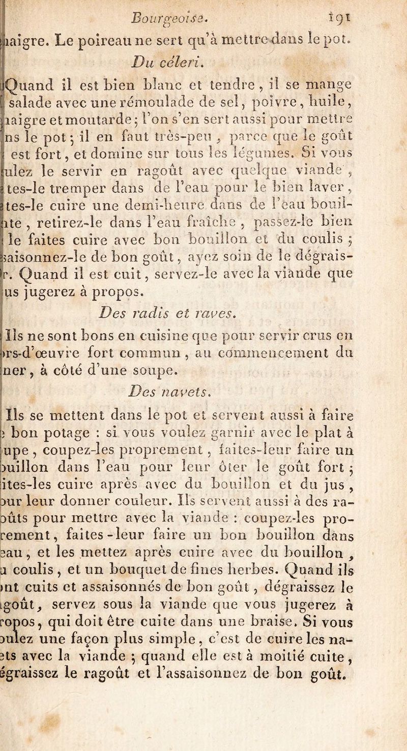 ! Bourgeoise* î 9 * migre. Le poireau ne sert qu’à mettre dans le pot» Du céleri. Quand il est bien blanc et tendre , il se mange I salade avec une rémoulade de sel, poivre , buile, migre et moutarde 5 Ton s’en sert aussi pour mettre ns le pot -, il en faut très-peu 3 parce que le goût est fort, et domine sur tous les légumes. Si vous niez le servir en ragoût avec quelque viande', ( tes-le tremper dans de l’eau pour le bien laver, 3tes-le cuire une demi-heure dans de l’eau bouii- |ite , retirez-le dans l’eau fraîche , passez-îe bien I le faites cuire avec bon bouillon et du coulis 3 jsaisonnez-le de bon goût, ayez soin de le dégrais- jr. Quand il est cuit, servez-le avec la viande que us jugerez à propos. Des radis et raves. Ils ne sont bons en cuisine que pour servir crus en j>rs-d’œuvre fort commun , au commencement du jner, à côté d’une soupe. Des navets. Ils se mettent dans le pot et servent aussi à faire ; bon potage : si vous voulez garnir avec le plat à upe , coupez-les proprement , faites-leur faire un Duillon dans l’eau pour leur ôter le goût fort 3 ites-îes cuire après avec du bouillon et du jus , Dur leur donner couleur. Ils servent aussi à des ra- DÛts pour mettre avec la viande : coupez-les pro¬ rement, faites-leur faire un bon bouillon dans eau, et les mettez après cuire avec du bouillon a coulis , et un bouquet de fines herbes. Quand ils mt cuits et assaisonnés de bon goût, dégraissez le igoût, servez sous la viande que vous jugerez à ropos, qui doit être cuite dans une braise. Si vous Dulez une façon plus simple, c’est de cuire les lia¬ nts avec la viande 3 quand elle est à moitié cuite, égraissez le ragoût et l’assaisonnez de bon goût.