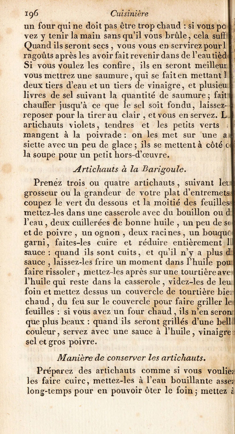 un four qui ne doit pas être trop chaud : si vous po vez y tenir la main sans qu’il vous brûle, cela suff Quand ils seront secs , vous vous en servirez pour 1 ragoûts après les avoir fait revenir dans de l’eau tièd Si vous voulez les confire, ils en seront meilleur vous mettrez une saumure, qui se fait en mettant 11 deux tiers d’eau et un tiers de vinaigre, et plusieu livres de sel suivant la quantité de saumure ; fait: chauffer jusqu’à ce que le sel soit fondu, laissez- reposer pour la tirer au clair , et vous en servez. L artichauts violets, tendres et les petits verts mangent à la poivrade : on les met sur une h siette avec un peu de glace ; ils se mettent à côté c la soupe pour un petit hors-d’œuvre. Artichauts à la Barigoule. Prenez trois ou quatre artichauts , suivant 1er grosseur ou la grandeur de votre plat d’entremets coupez le vert du dessous et la moitié des feuilles; mettez-les dans une casserole avec du bouillon ou d l’eau , deux cuillerées de bonne huile , un peu de s« et de poivre , un ognon , deux racines , un houque garni, faites-les cuire et réduire entièrement 1 sauce : quand ils sont cuits, et qu’il n’y a plus c sauce , laissez-les frire un moment dans l’huile pou faire rissoler , mettez-les après sur une tourtière ave l’huile qui reste dans la casserole , videz-les de leu foin et mettez dessus un couvercle de tourtière hier chaud, du feu sur le couvercle pour faire griller le feuilles : si vous avez un four chaud , ils n’en seron; que plus beaux : quand ils seront grillés d’une bell couleur, servez avec une sauce à l’huile, vinaigre sel et gros poivre. Maniéré de conserver les artichauts. Préparez des artichauts comme si vous vouliez les faire cuire, mettez-les à l’eau bouillante asses long-temps pour en pouvoir ôter le foin 5 mettez i