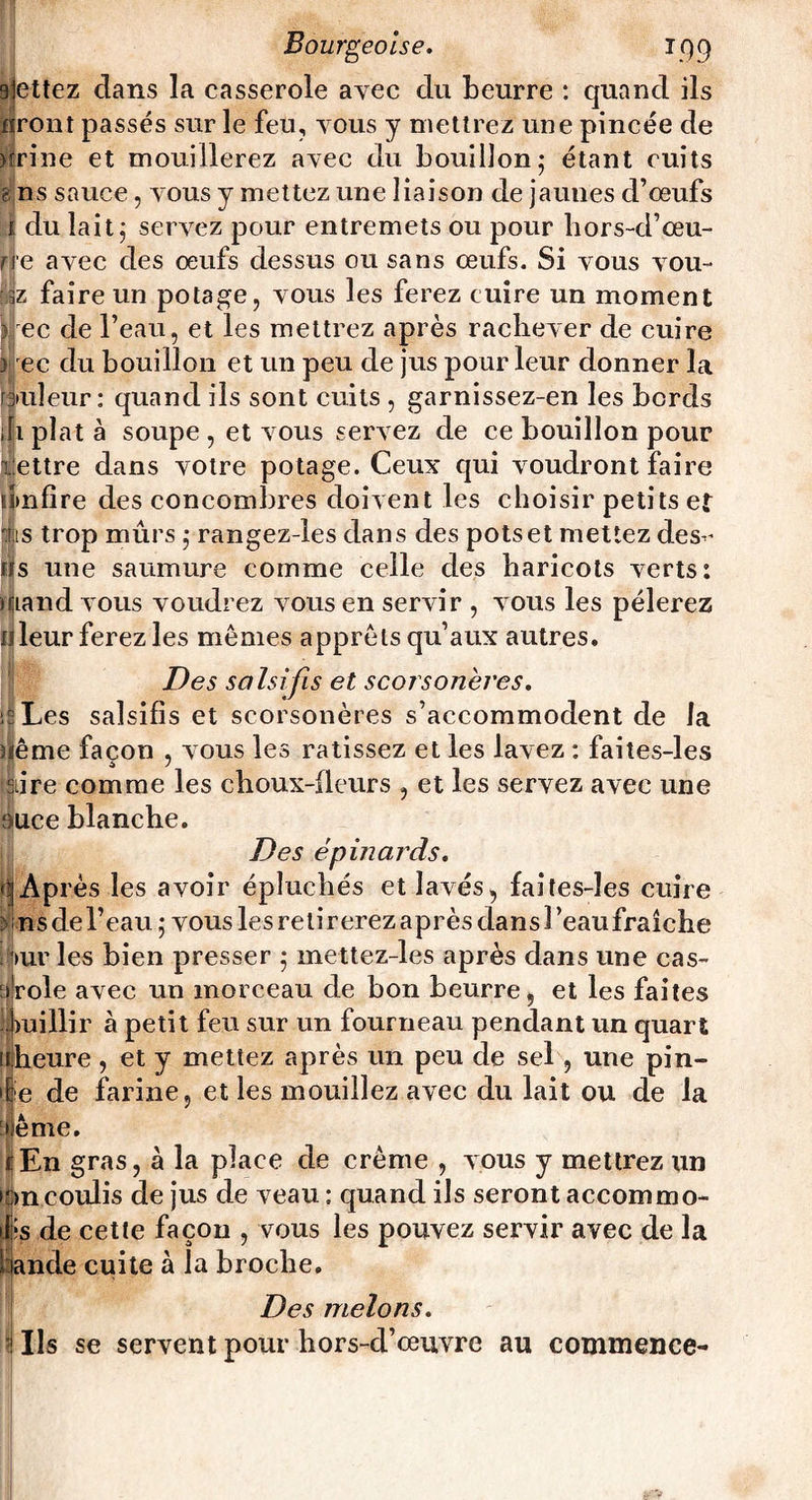 slettez dans la casserole avec du Leurre : quand ils oront passés sur le feu, vous y mettrez une pincée de Mrine et mouillerez avec du bouillon ; étant cuits 1 ns sauce, vous y mettez une liaison de jaunes d’œufs i du lait j servez pour entremets ou pour hors-d’œu- fi'e avec des œufs dessus ou sans œufs. Si vous vou- :sz faire un potage, vous les ferez cuire un moment ) ec de l’eau, et les mettrez après racliever de cuire ) ec du bouillon et un peu de jus pour leur donner la rèuleur : quand ils sont cuits , garnissez-en les bords ili plat à soupe , et vous servez de ce bouillon pour lettre dans votre potage. Ceux qui voudront faire timbre des concombres doivent les choisir petits ef 11s trop mûrs ; rangez-les dans des pots et mettez des^ ns une saumure comme celle des haricots verts: mand vous voudrez vous en servir , vous les pèlerez fi leur ferez les mêmes apprêts qu’aux autres. Des salsifis et scorsonères. is Les salsifis et scorsonères s’accommodent de la uême façon , vous les ratissez et les lavez : faites-les sûre comme les choux-fleurs , et les servez avec une suce blanche. Des épinards. r|Après les avoir épluchés et lavés, faites-les cuire : ms de l’eau; vous les retirerez après dans l’eau fraîche ,iur les bien presser ; mettez-les après dans une cas- slrole avec un morceau de bon beurre, et les faites Jmillir à petit feu sur un fourneau pendant un quart il heure , et y mettez après un peu de sel, une pin- i|e de farine, et les mouillez avec du lait ou de la >ême. «En gras, à la place de crème , vous y mettrez un « j>ncoulis de jus de veau : quand ils seront accommo- il|*s de cette façon , vous les pouvez servir avec de la nande cuite à la broche. Des melons. ! Us se servent pour hors-d’œuvre au commence-