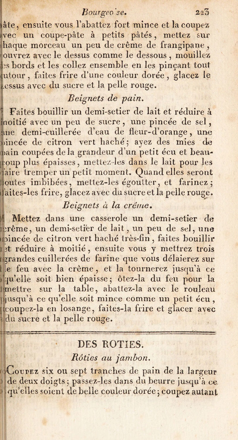 Bout geo'se. 220 )âte, ensuite vous l’abattez fort mince et la coupez üvee un coupe-pâte à petits pâtés, mettez sur iliaque morceau un peu de crème de frangipane , ouvrez avec le dessus comme le dessous , mouillez fes bords et les collez ensem ble en les pinçant tout cutour , faites frire d’une couleur dorée , glacez le lessus avec du sucre et la pelle rouge. Beignets de pain. Faites bouillir un demi-setier de lait et réduire à moitié avec un peu de sucre, une pincée de sel, ime demi-cuillerée d’eau de fleur-d’orange, une pincée de citron vert bacbé ; ayez des mies de ^)ain coupées delà grandeur d’un petit écu et beau¬ coup plus épaisses, mettezdes dans le lait pour les ijjàire tremper un petit moment. Quand elles seront joutes imbibées, mettez-les égoutter, et farinez; ifaites-les frire, glacez avec du sucre et la pelle rouge. Beignets à la crème. ^ Mettez dans une casserole un demi-setier de :^rême, un demi-setier de lait, un peu de sel, une upincée de citron vert haclié très-fin, faites bouillir i st réduire à moitié , ensuite vous y mettrez trois [grandes cuillerées de farine que vous délaierez sur I le feu avec la crème , et la tournerez jusqu’à ce rqu’eiie soit bien épaisse; ôtez-la du feu pour la 'mettre sur la table, abattez-la avec le rouleau pjusqu’à ce qu’elle soit mince comme un petit écu , ilcoupez-la en losange, faites-la frire et glacer avec ■ du sucre et la pelle rouge. DES ROTIES. rjj i Rôties au jambon. Coupez six ou sept tranches de pain de la largeur de deux doigts; passez-les dans du beurre jusqu’à ce quelles soient de belle couleur dorée ; coupez autant