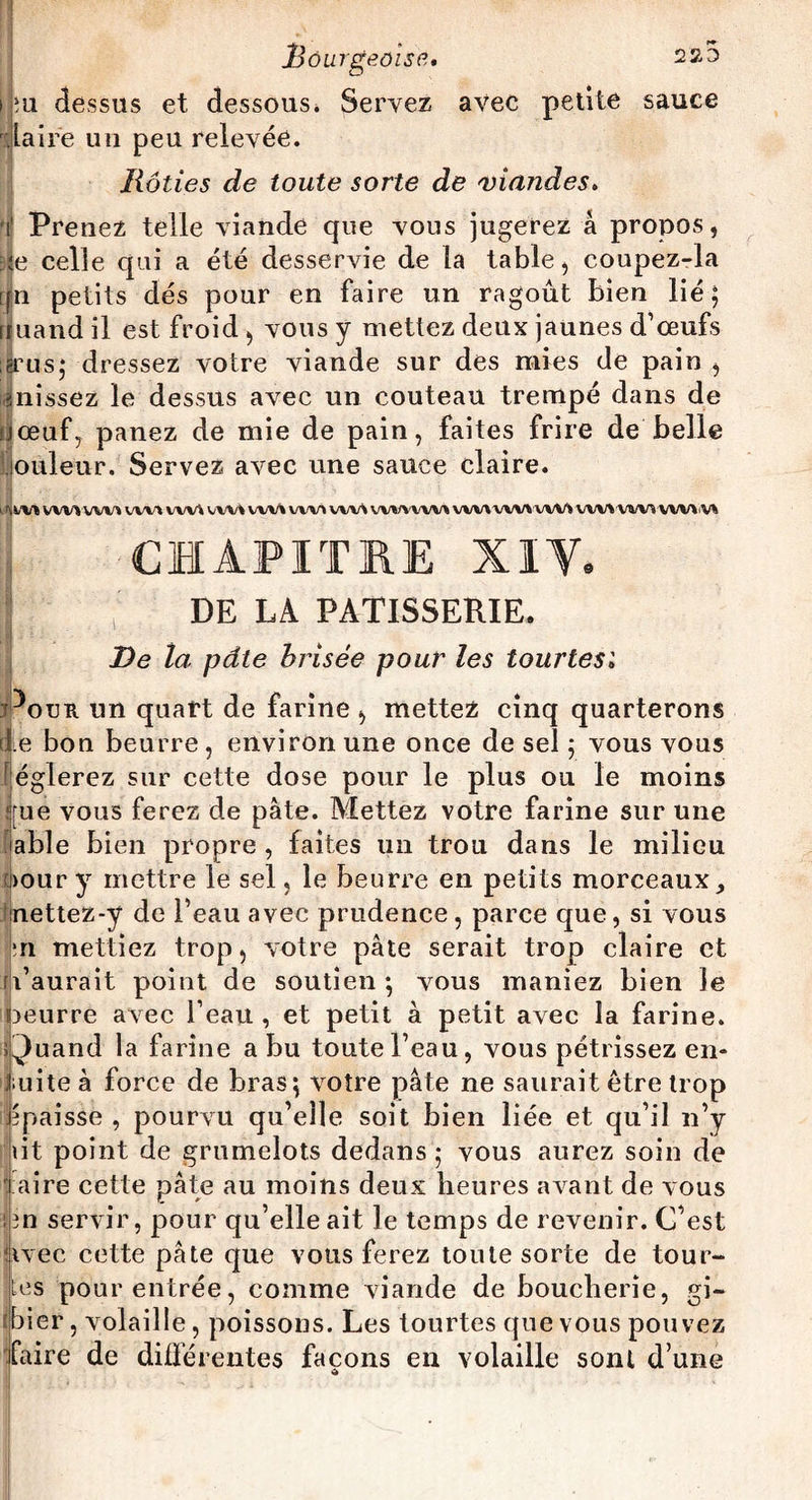 i îu dessus et dessous * Servez avec petite sauce ilaire un peu relevée. Rôties de toute sorte de viandes. i' Prenez telle viande que vous jugerez â propos, te celle qui a été desservie de la table, coupez-la [j|n petits dés pour en faire un ragoût bien lié; rïuand il est froid , vous y mettez deux jaunes d’œufs ?rus; dressez votre viande sur des mies de pain , finissez le dessus avec un couteau trempé dans de U œuf, panez de mie de pain, faites frire de belle iouleur. Servez avec une sauce claire. I rçw» VVHWVU'VM WV\ VW» WM VW* WV\ VWVVW» VVV\Vi/VVVVVVVVV%,VVVVVVVVV% CHAPITRE XIV. DE LA PATISSERIE. De la pâte brisée pour les tourtesi Poua un quart de farine , mettez cinq quarterons de bon beurre, environ une once de sel ; vous vous églerez sur cette dose pour le plus ou le moins f}[ue vous ferez de pâte. Mettez votre farine sur une able bien propre , faites un trou dans le milieu >our y mettre le sel, le beurre en petits morceaux ^ nettez-y de l’eau avec prudence , parce que, si vous :n mettiez trop, votre pâte serait trop claire et u’aurait point de soutien ; vous maniez bien le oeurre avec l’eau , et petit à petit avec la farine. Quand la farine a bu toute l’eau, vous pétrissez en¬ suite à force de bras; votre pâte ne saurait être trop épaisse , pourvu qu’elle soit bien liée et qu’il n’y lit point de grumelots dedans; vous aurez soin de i aire cette pâte au moins deux heures avant de vous flin servir, pour qu’elle ait le temps de revenir. C’est fivec cette pâte que vous ferez toute sorte de tour¬ nes pour entrée, comme viande de boucherie, gi¬ bier , volaille, poissons. Les tourtes que vous pouvez faire de différentes façons en volaille sont d’une £