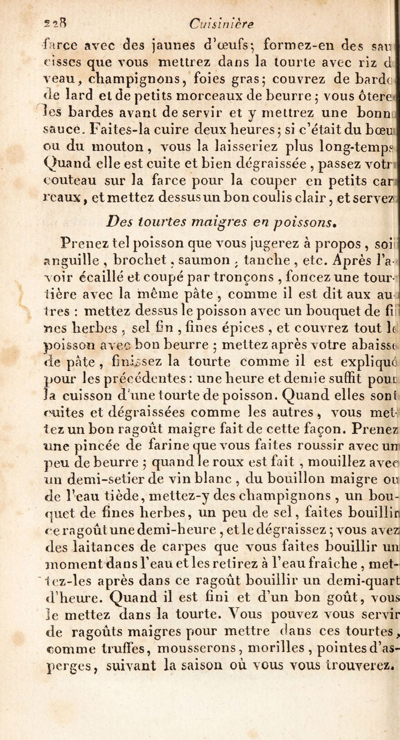 farce avec des jaunes d’œufs*, formez-en des s au eisscs que vous mettrez dans la tourte avec riz d veau, champignons, foies gras; couvrez de barde de lard et de petits morceaux de beurre ; vous ôtere les bardes avant de servir et y mettrez une bonm sauce. FaiteS-la cuire deux heures; si c’était du bœu ou du mouton , vous la laisseriez plus long-temps Quand elle est cuite et bien dégraissée , passez voir couteau sur la farce pour la couper en petits car reaux, et mettez dessus un bon coulis clair, et servez Des tourtes maigres en poissons. Pi *enez tel poisson que vous jugerez à propos , soi! anguille , brochet, saumon ; tanche , etc. Après l’a¬ voir écaillé et coupé par tronçons , foncez une tour¬ tière avec la même pâte , comme il est dit aux au très : mettez dessus le poisson avec un bouquet de fi nés herbes , sel fin , fines épices , et couvrez tout le poisson avec bon beurre ; mettez après votre abaisse de pâte , finissez la tourte comme il est expliqué pour les précédentes : une heure et demie suffit poui la cuisson d une tourte de poisson. Quand elles sont suites et dégraissées comme les autres , vous met¬ tez un bon ragoût maigre fait de cette façon. Prenez une pincée de farine que vous faites roussir avec un peu de beurre ; quand le roux est fait , mouillez avec un demi-setier de vin blanc , du bouillon maigre ou de Peau tiède, mettez-y des champignons , un bou¬ quet de fines herbes, un peu de sel, faites bouillir ce ragoût une demi-heure , et le dégraissez ; vous avez des laitances de carpes que vous faites bouillir un moment dans Peau et les retirez â Peau fraîche , met- tez-les après dans ce ragoût bouillir un demi-quart d’heure. Quand il est fini et d’un bon goût, vous Je mettez dans la tourte. Vous pouvez vous servir de ragoûts maigres pour mettre dans ces tourtes, comme truffes, mousserons, morilles, pointes d’as¬ perges, suivant la saison où vous vous trouverez.