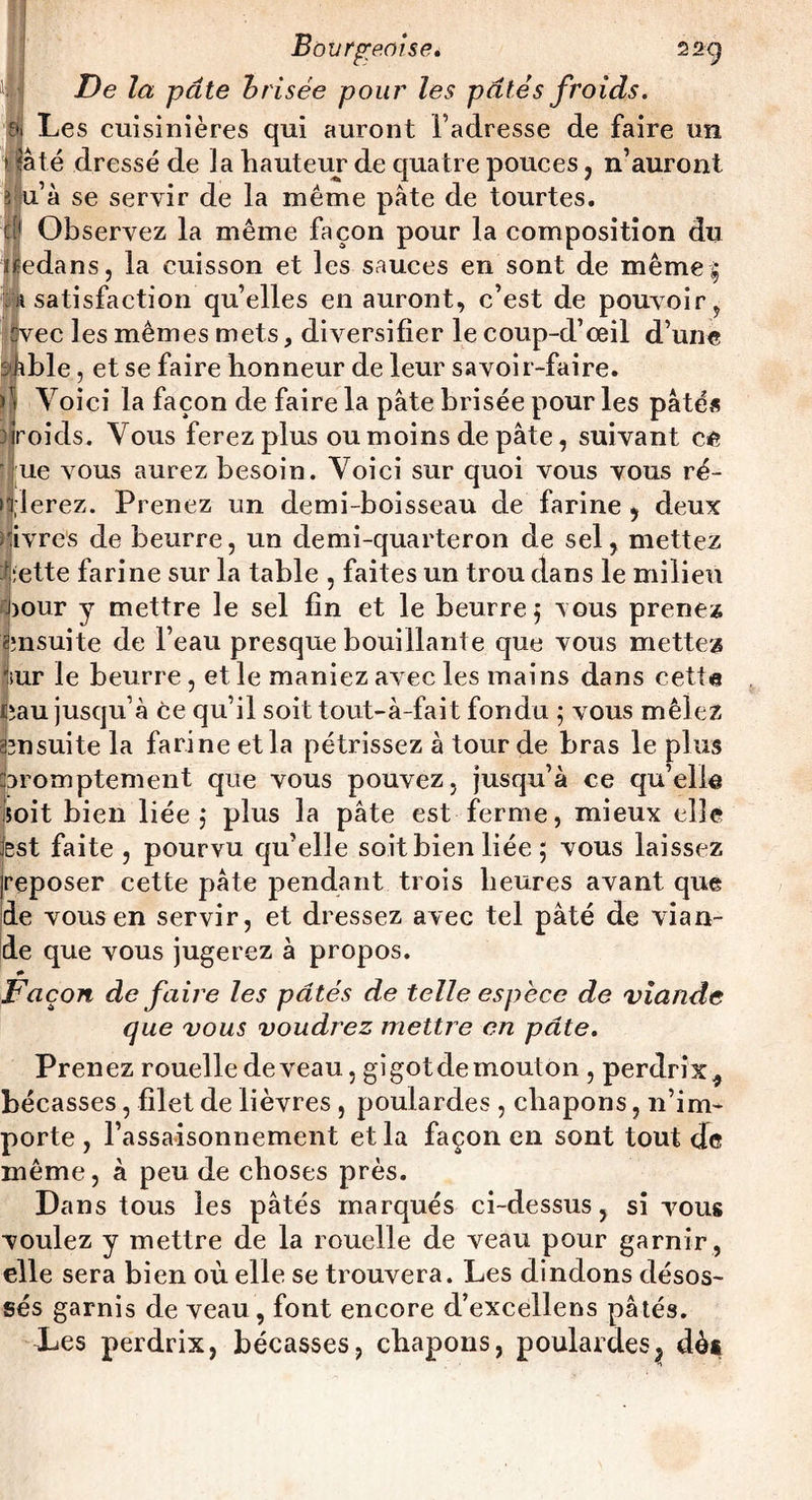 De la pâte h risée pour les pâtés froids. Les cuisinières qui auront l’adresse de faire un ► tâté dressé de la hauteur de quatre pouces, n’auront 3 u’à se servir de la même pâte de tourtes. P Observez la même façon pour la composition du dedans, la cuisson et les sauces en sont de même| satisfaction qu’elles en auront, c’est de pouvoir, rec les mêmes mets, diversifier le coup-d’œil d’une ble, et se faire honneur de leur savoir-faire. Voici la façon de faire la pâte brisée pour les pâtés riroids. Vous ferez plus ou moins de pâte, suivant ce ' ue vous aurez besoin. Voici sur quoi vous vous ré¬ glerez. Prenez un demi-boisseau de farine , deux Ivres de beurre, un demi-quarteron de sel, mettez iette farine sur la table , faites un trou dans le milieu Pour y mettre le sel fin et le beurre 5 vous prenez ensuite de l’eau presque bouillante que vous mettez 'sur le beurre, et le maniez avec les mains dans cetta üîau jusqu’à ce qu’il soit tout-à-fait fondu 5 vous mêlez amsuite la farine et la pétrissez à tour de bras le plus Promptement que vous pouvez, jusqu’à ce qu’elle soit bien liée j plus la pâte est ferme, mieux elle lest faite , pourvu qu’elle soit bien liée 5 vous laissez |reposer cette pâte pendant trois heures avant que de vous en servir, et dressez avec tel pâté de vian¬ de que vous jugerez à propos. * Façon de faire les pâtés de telle espèce de viande que vous voudrez mettre en pâte. Prenez rouelle de veau, gigot de mouton , perdrix, bécasses, filet de lièvres , poulardes , chapons, n’im¬ porte , l’assaisonnement et la façon en sont tout de même, à peu de choses près. Dans tous les pâtés marqués ci-dessus, si vous voulez y mettre de la rouelle de veau pour garnir , elle sera bien où elle se trouvera. Les dindons désos¬ sés garnis de veau , font encore d’excellens pâtés. Les perdrix, bécasses, chapons, poulardes} dès