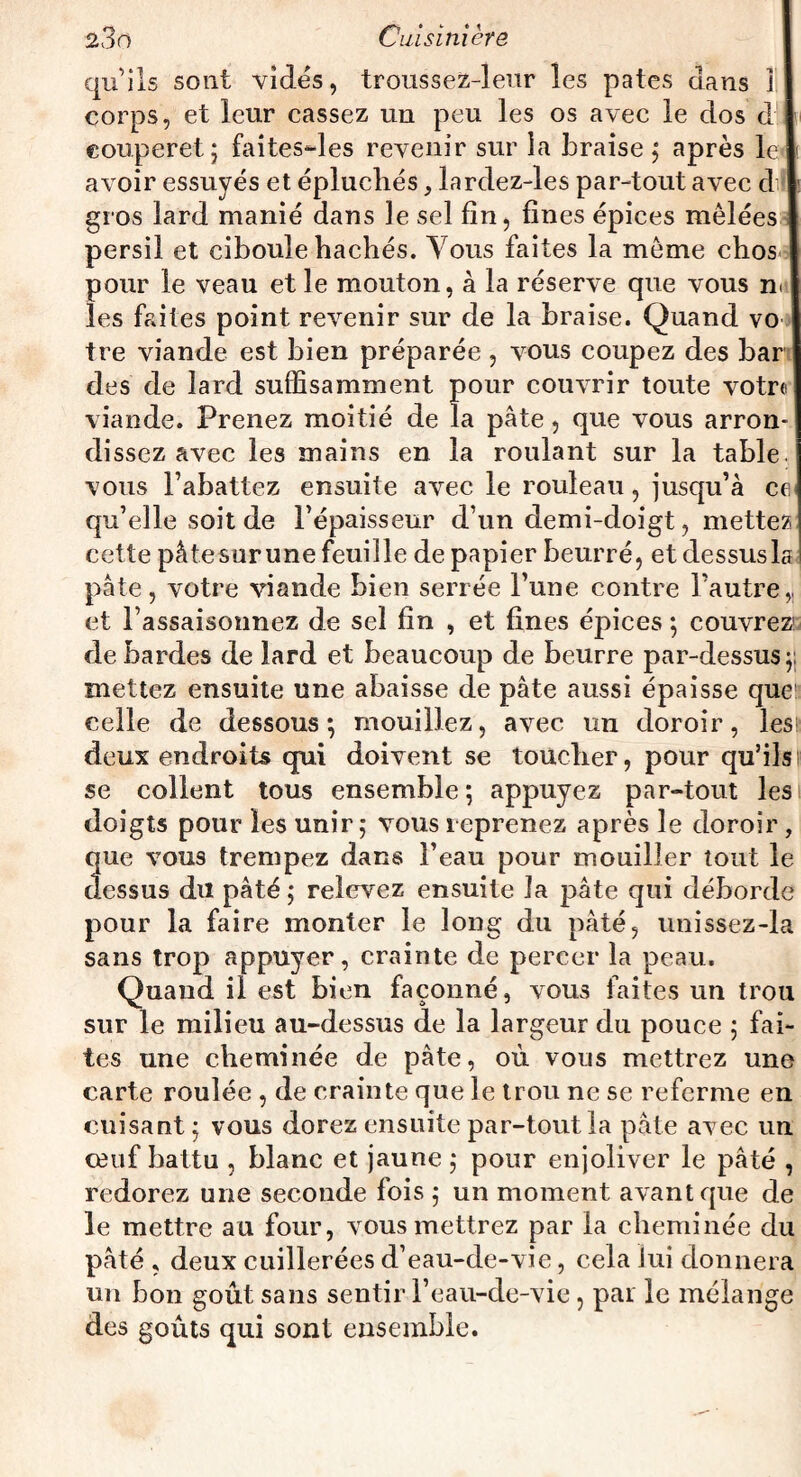 qu’ils sont vidés, troussez-leur les pâtes dans 1 corps, et leur cassez un peu les os avec le dos d couperet j faites-les revenir sur la braise ; après le avoir essuyés et épluchés, lardez-les par-tout avec dil gros lard manié dans le sel fin, fines épices mêlées persil et ciboule hachés. Vous faites la même chos pour le veau et le mouton, à la réserve que vous n< les faites point revenir sur de la braise. Quand vo tre viande est bien préparée , vous coupez des bar des de lard suffisamment pour couvrir toute votr« viande. Prenez moitié de la pâte, que vous arron¬ dissez avec les mains en la roulant sur la table, vous l’abattez ensuite avec le rouleau, jusqu’à ce* qu’elle soit de l’épaisseur d’un demi-doigt, mettez cette pâtesurune feuille de papier beurré, et dessus la pâte, votre viande bien serrée l’une contre l’autre,, et l’assaisonnez de sel fin , et fines épices; couvrez1 de bardes de lard et beaucoup de beurre par-dessus mettez ensuite une abaisse de pâte aussi épaisse que celle de dessous; mouillez, avec un doroir, les; deux endroits qui doivent se toucher, pour qu’ils se collent tous ensemble; appuyez par-tout les doigts pour les unir; vous reprenez après le doroir , que vous trempez dans l’eau pour mouiller tout le dessus du pâté ; relevez ensuite la pâte qui déborde pour la faire monter le long du pâté, unissez-la sans trop appuyer, crainte de percer la peau. Quand il est bien façonné, vous faites un trou sur le milieu au-dessus de la largeur du pouce ; fai¬ tes une cheminée de pâte, où vous mettrez une carte roulée , de crainte que le trou ne se referme en cuisant; vous dorez ensuite par-tout la pâte avec un ceuf battu , blanc et jaune ; pour enjoliver le pâté , redorez une seconde fois ; un moment avant que de le mettre au four, vous mettrez par la cheminée du pâté , deux cuillerées d’eau-de-vie, cela lui donnera un bon goût sans sentir l’eau-de-vie, par le mélange des goûts qui sont ensemble.