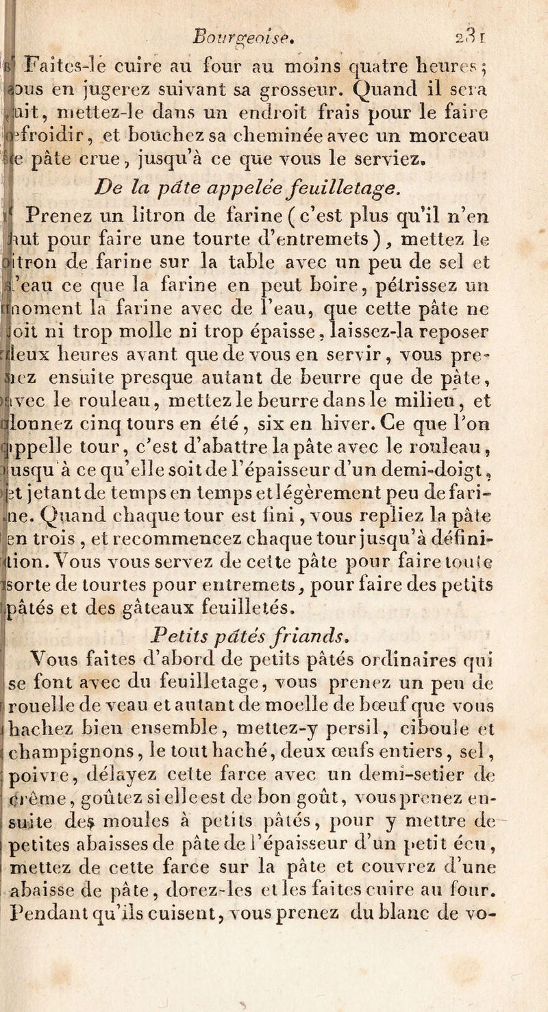 b* Faites-le cuire au four au moins quatre heures; dus en jugerez suivant sa grosseur. Quand il sera ait, mettez-le dans un endroit frais pour le faire froidir, et bouchez sa cheminée avec un morceau Ije pâte crue, jusqu’à ce que vous le serviez. De la pâte appelée feuilletage. ïf Prenez un litron de farine ( c’est plus qu’il n’en jiut pour faire une tourte d’entremets), mettez le fjitpon de farine sur la table avec un peu de sel et l’eau ce que îa farine en peut boire, pétrissez un nnoment la farine avec de î’eau, que cette pâte ne Joit ni trop molle ni trop épaisse, laissez-la reposer uleux heures avant que de vous en servir , vous pre- 5)ez ensuite presque autant de beurre que de pâte, mrec le rouleau, mettez le beurre dans le milieu, et olonnez cinq tours en été , six en hiver. Ce que Pon appelle tour, c’est d’abattre la pâte avec le rouleau, üusqu à ce qu’elle soit de l’épaisseur d’un demi-doigt, >fet jetant de temps en temps etlégèrement peu defari» aie. Quand chaque tour est lini, vous repliez la pâte tien trois , et recommencez chaque tour jusqu’à défini¬ tion. Vous vous servez de cette pâte pour faire toute isorte de tourtes pour entremets, pour faire des petits .pâtés et des gâteaux feuilletés. Petits pâtés friands. Vous faites d’abord de petits pâtés ordinaires qui se font avec du feuilletage, vous prenez un peu de rouelle de veau et autant de moelle de bœuf que vous J hachez bien ensemble, mettez-y persil, ciboule et champignons, le tout haché, deux œufs entiers, sel, poivre, délayez cette farce avec un demi-setier de crème, goûtez si elle est de bon goût, vous prenez en¬ suite de$ moules à petits pâtés, pour y mettre de petites abaisses de pâte de l’épaisseur d’un petit écu, mettez de cette farce sur la pâte et couvrez d’une abaisse de pâte, dorez-les et les faites cuire au four. Pendant qu’ils cuisent, vous prenez du blanc de vo-