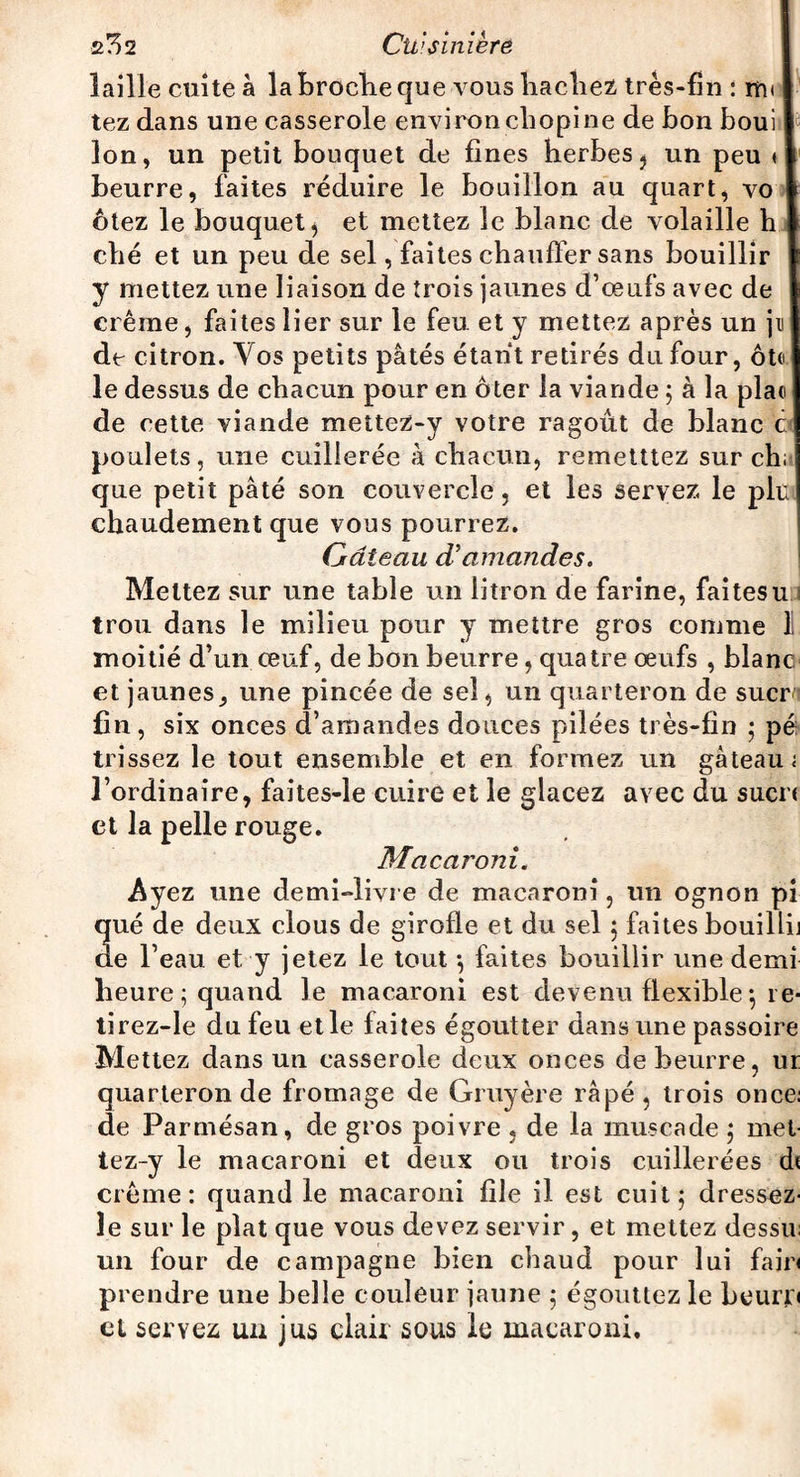 laille cuite à la broche que vous hachez très-fin : m< tez dans une casserole environ cliopi ne de bon boui Ion, un petit bouquet de fines herbes} un peu < beurre, faites réduire le bouillon au quart, vo ôtez le bouquet j et mettez le blanc de volaille h ché et un peu de sel, faites chauffer sans bouillir y mettez une liaison de trois jaunes d’oeufs avec de crème, faites lier sur le feu et y mettez après un jn de citron. Vos petits pâtés étant retirés du four, ôte le dessus de chacun pour en ôter la viande ; à la pla« de cette viande mettez-y votre ragoût de blanc c poulets, une cuillerée à chacun, remettiez sur ch: que petit pâté son couvercle, et les servez le plu chaudement que vous pourrez. Gâteau d’amandes. Mettez sur une table un litron de farine, faitesu trou dans le milieu pour y mettre gros comme 1 moitié d’un œuf, de bon beurre, quatre œufs , blanc et jaunes^ une pincée de sel, un quarteron de suern fin, six onces d’amandes douces pilées très-fin ; pé trissez le tout ensemble et en formez un gâteau; l’ordinaire, faites-le cuire et le glacez avec du suen et la pelle rouge. Macaroni. Ayez une demi-livre de macaroni, un ognon pi qué de deux clous de girofle et du sel 5 faites bouilli] de l’eau et y jetez le tout -, faites bouillir une demi heure ; quand le macaroni est devenu flexible-, re- tirez-le du feu etle faites égoutter dans une passoire Mettez dans un casserole deux onces de beurre, ur quarteron de fromage de Gruyère râpé, trois once: de Parmésan, de gros poivre , de la muscade ; met tez-y le macaroni et deux ou trois cuillerées di crème: quand le macaroni file il est cuit ; dressez le sur le plat que vous devez servir, et mettez dessu un four de campagne bien chaud pour lui fair< prendre une belle couleur jaune 5 égouttez le beurif» et servez un jus clair sous le macaroni.