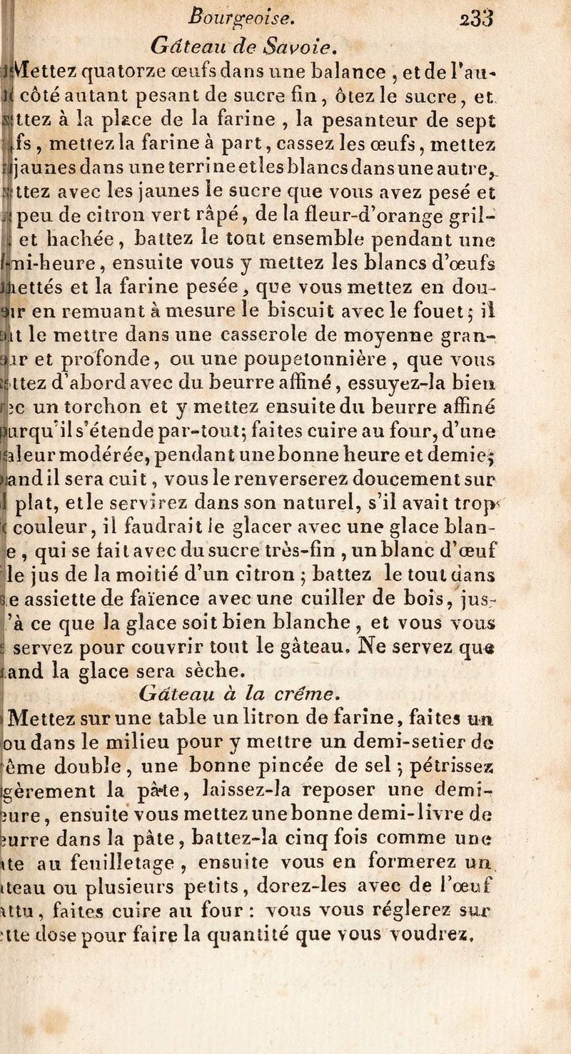 Gâteau de Savoie. iîVïettez quatorze œufs dans une balance , et de Tau-* h côté autant pesant de sucre fin, ôtez le sucre, et s'ttez à la place de la farine , la pesanteur de sept flfs, mettez la farine à part, cassez les œufs, mettez rijaunes dans une terri ne etles blancs dans une autre*. :utez avec les jaunes le sucre que vous avez pesé et Épeu de citron vert râpé, de la fleur-d’orange gril— ; et hachée, battez le tout ensemble pendant une fini-heure, ensuite vous y mettez les blancs d’œufs IJiettés et la farine pesée, que vous mettez en don- 9ir en remuant à mesure le biscuit avec le fouet $ il ait le mettre dans une casserole de moyenne grau- air et profonde, ou une poupetonnière , que vous t|liez d’abord avec du beurre affiné, essuyez-la bien rec un torchon et y mettez ensuite du beurre affiné purqu’il s’étende par-tout; faites cuire au four, d’une isleur modérée, pendant une bonne heure et demies >iand il sera cuit, vous le renverserez doucement sur ! plat, etle servirez dans son naturel, s’il avait trojv < couleur, il faudrait ie glacer avec une glace blan- e , qui se fai t avec du sucre très-fin , un blanc d’œuf le jus de la moitié d’un citron ; battez le tout dans ee assiette de faïence avec une cuiller de bois, jus- ’à ce que la glace soit bien blanche , et vous vous s servez pour couvrir tout le gâteau» Ne servez que iand la glace sera sèche. Gâteau à la crème. a Mettez sur une table un litron de farine, faites un. ou dans le milieu pour y mettre un demi-setier de fème double , une bonne pincée de sel *, pétrissez jgèrement la pà-te, laissez-la reposer une demi- pure , ensuite vous mettez une bonne demi-livre de burre dans la pâte, battez-Ia cinq fois comme une Ue au feuilletage , ensuite vous en formerez un iteau ou plusieurs petits, dorez-les avec de l’œuf mu, faites cuire au four: vous vous réglerez sur tte dose pour faire la quantité que vous voudrez.
