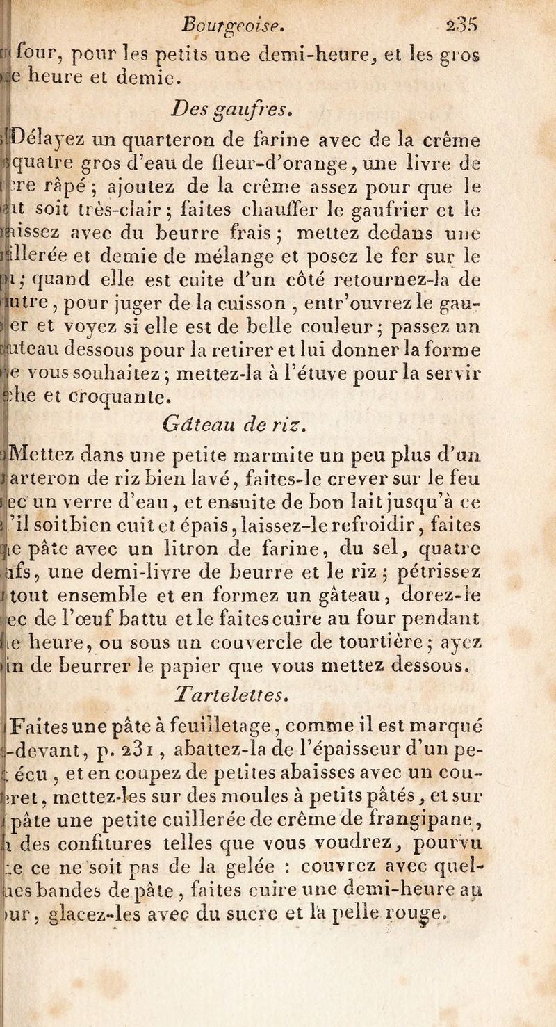[i four, pour les petits une demi-heure, et les gros de heure et demie. Des gaufres. JDélayez un quarteron de farine avec de la crème 1 quatre gros d’eau de fïeur-d’orange, une livre de Hpre râpé; ajoutez de la crème assez pour que le ifit soit très-clair; faites chauffer le gaufrier et le ïjussez avec du beurre frais ; mettez dedans une rillerée et demie de mélange et posez le fer sur le |i; quand elle est cuite d’un côté retournez-îa de lutre , pour juger de la cuisson , entr’ouvrez le gau- 5 er et voyez si elle est de belle couleur ; passez un Éiteau dessous pour la retirer et lui donner la forme |e vous souhaitez ; mettez-la à l’étuve pour la servir sdie et croquante. Gâteau de riz. :)Mettez dans une petite marmite un peu plus d’un J arteron de riz bien lavé, faites-le crever sur le feu Bec'un verre d’eau, et ensuite de bon lait jusqu’à ce i ’iî soitbien cuit et épais, laissez-le refroidir, faites qe pâte avec un litron de farine, du sel, quatre (ifs, une demi-livre de beurre et le riz ; pétrissez r tout ensemble et en formez un gâteau, dorez-le ec de l’œuf battu elle fai tes cuire au four pendant |e heure, ou sous un couvercle de tourtière; ayez in de beurrer le papier que vous mettez dessous. Tartelettes. Faites une pâte à feuilletage, comme il est marqué ^.-devant, p. 23i, abattez-la de l’épaisseur d’un pe- écu , et en coupez de petites abaisses avec un cou- tiret , mettez-les sur des moules à petits pâtés, et sur . pâte une petite cuillerée de crème de frangipane, ii des confitures telles que vous voudrez, pourvu Le ce ne soit pas de la gelée : couvrez avec quel¬ les bandes de pâte , faites cuire une demi-heure au »ur, glacez-les avec du sucre et la pelle rouge.